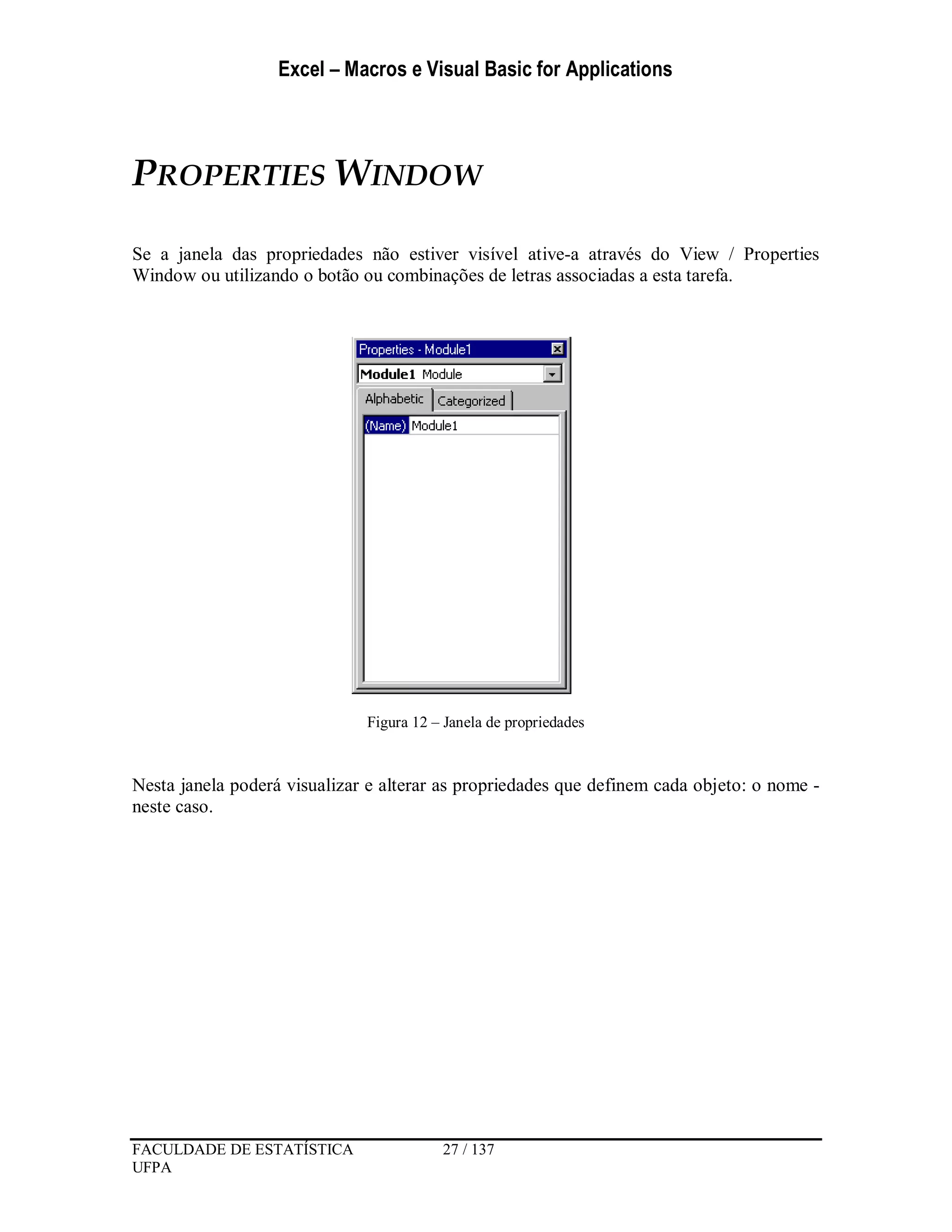 Excel – Macros e Visual Basic for Applications
FACULDADE DE ESTATÍSTICA 27 / 137
UFPA
PROPERTIES WINDOW
Se a janela das propriedades não estiver visível ative-a através do View / Properties
Window ou utilizando o botão ou combinações de letras associadas a esta tarefa.
Figura 12 – Janela de propriedades
Nesta janela poderá visualizar e alterar as propriedades que definem cada objeto: o nome -
neste caso.
 