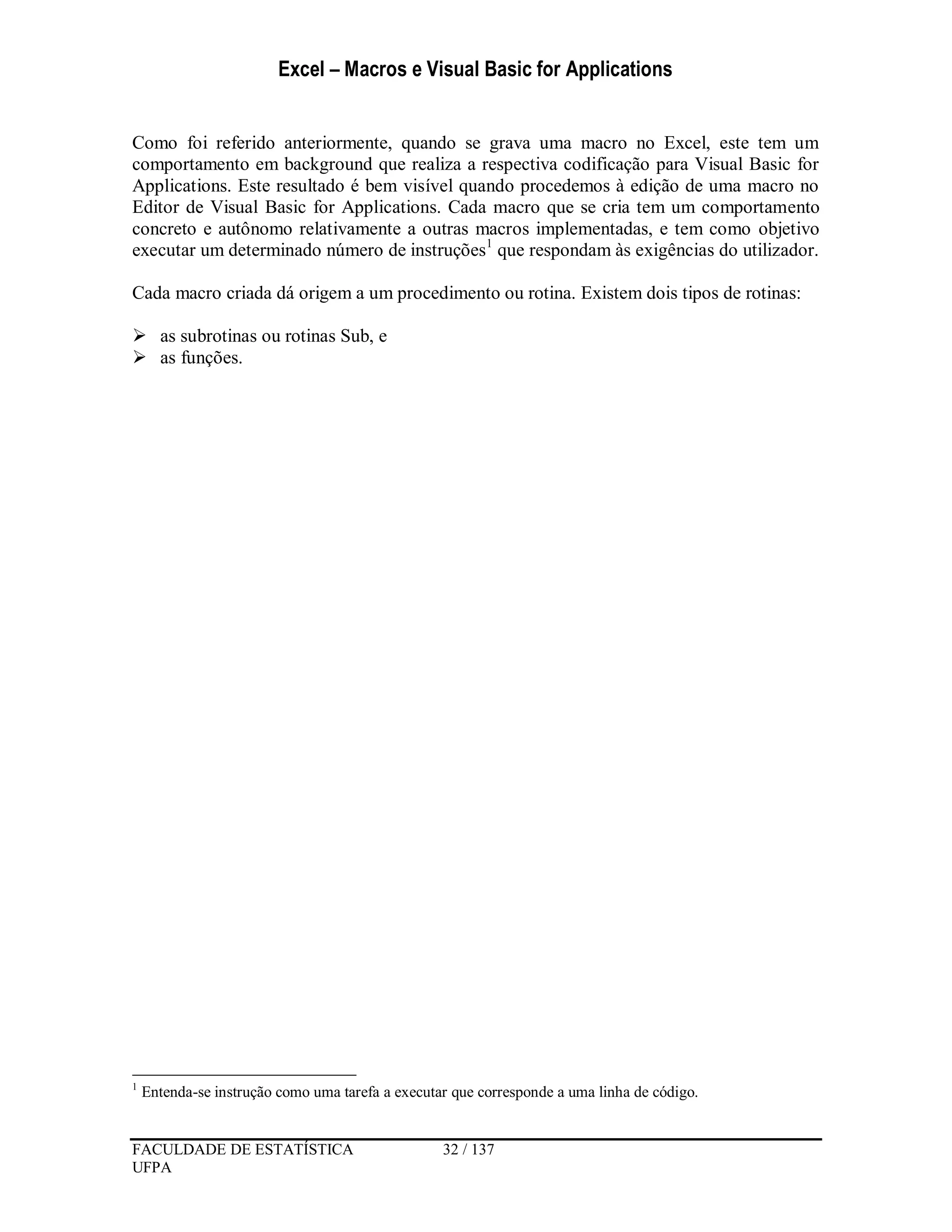 Excel – Macros e Visual Basic for Applications
FACULDADE DE ESTATÍSTICA 32 / 137
UFPA
Como foi referido anteriormente, quando se grava uma macro no Excel, este tem um
comportamento em background que realiza a respectiva codificação para Visual Basic for
Applications. Este resultado é bem visível quando procedemos à edição de uma macro no
Editor de Visual Basic for Applications. Cada macro que se cria tem um comportamento
concreto e autônomo relativamente a outras macros implementadas, e tem como objetivo
executar um determinado número de instruções1
que respondam às exigências do utilizador.
Cada macro criada dá origem a um procedimento ou rotina. Existem dois tipos de rotinas:
 as subrotinas ou rotinas Sub, e
 as funções.
1
Entenda-se instrução como uma tarefa a executar que corresponde a uma linha de código.
 