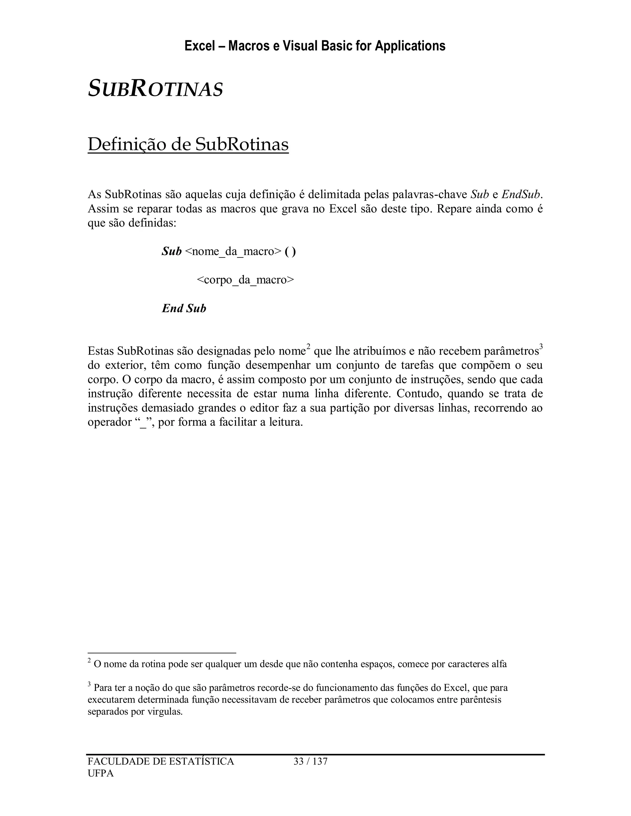 Excel – Macros e Visual Basic for Applications
FACULDADE DE ESTATÍSTICA 33 / 137
UFPA
SUBROTINAS
Definição de SubRotinas
As SubRotinas são aquelas cuja definição é delimitada pelas palavras-chave Sub e EndSub.
Assim se reparar todas as macros que grava no Excel são deste tipo. Repare ainda como é
que são definidas:
Sub <nome_da_macro> ( )
<corpo_da_macro>
End Sub
Estas SubRotinas são designadas pelo nome2
que lhe atribuímos e não recebem parâmetros3
do exterior, têm como função desempenhar um conjunto de tarefas que compõem o seu
corpo. O corpo da macro, é assim composto por um conjunto de instruções, sendo que cada
instrução diferente necessita de estar numa linha diferente. Contudo, quando se trata de
instruções demasiado grandes o editor faz a sua partição por diversas linhas, recorrendo ao
operador “_”, por forma a facilitar a leitura.
2
O nome da rotina pode ser qualquer um desde que não contenha espaços, comece por caracteres alfa
3
Para ter a noção do que são parâmetros recorde-se do funcionamento das funções do Excel, que para
executarem determinada função necessitavam de receber parâmetros que colocamos entre parêntesis
separados por virgulas.
 