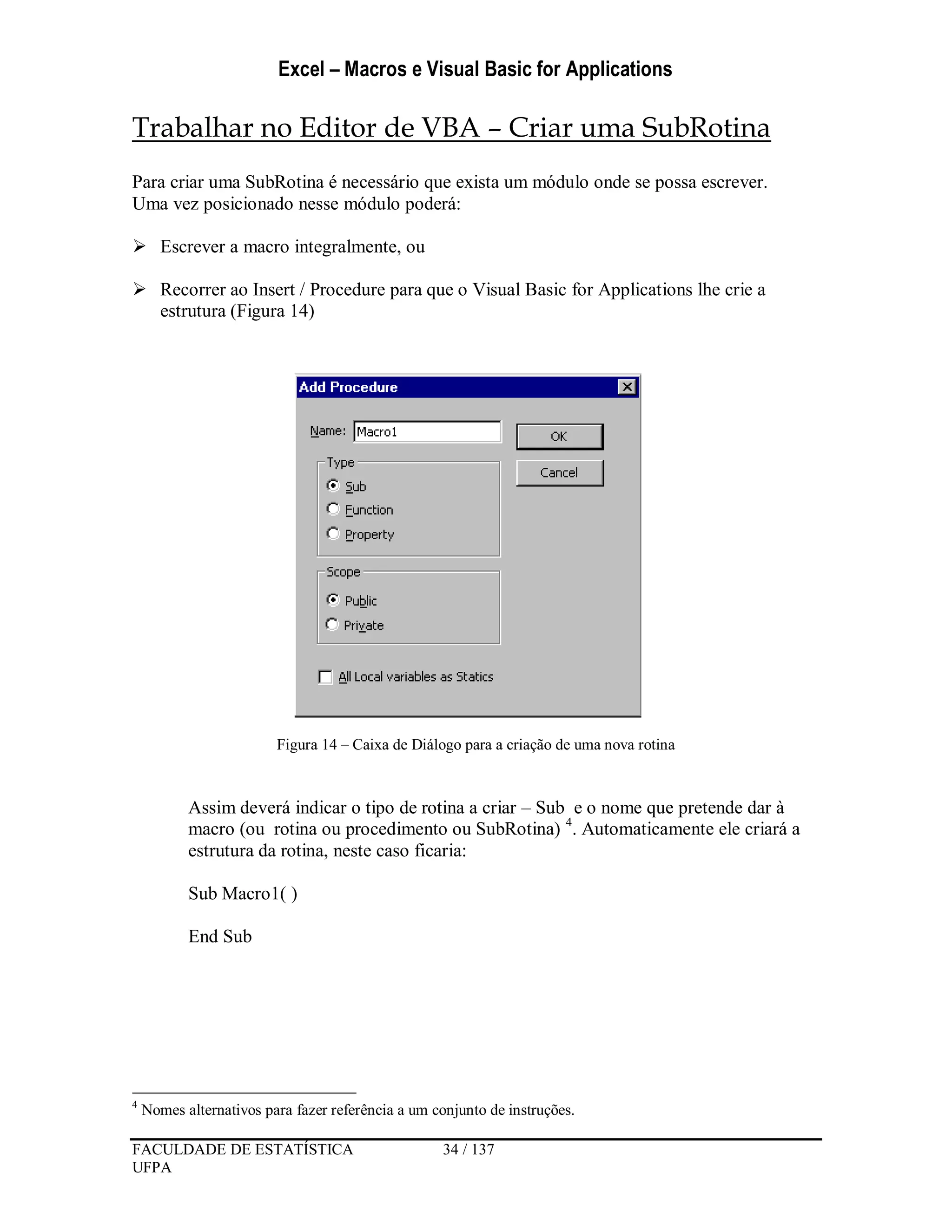 Excel – Macros e Visual Basic for Applications
FACULDADE DE ESTATÍSTICA 34 / 137
UFPA
Trabalhar no Editor de VBA – Criar uma SubRotina
Para criar uma SubRotina é necessário que exista um módulo onde se possa escrever.
Uma vez posicionado nesse módulo poderá:
 Escrever a macro integralmente, ou
 Recorrer ao Insert / Procedure para que o Visual Basic for Applications lhe crie a
estrutura (Figura 14)
Figura 14 – Caixa de Diálogo para a criação de uma nova rotina
Assim deverá indicar o tipo de rotina a criar – Sub e o nome que pretende dar à
macro (ou rotina ou procedimento ou SubRotina) 4
. Automaticamente ele criará a
estrutura da rotina, neste caso ficaria:
Sub Macro1( )
End Sub
4
Nomes alternativos para fazer referência a um conjunto de instruções.
 