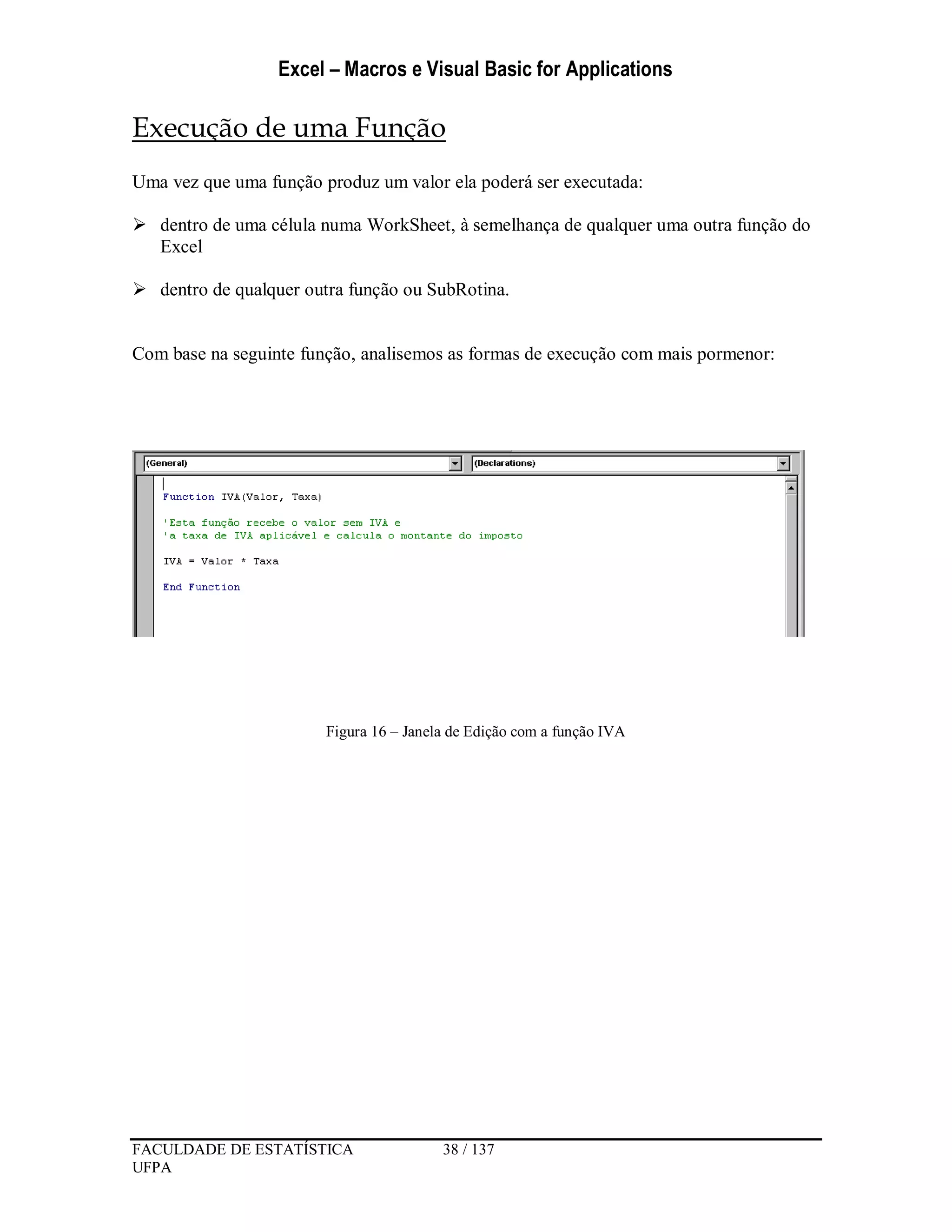 Excel – Macros e Visual Basic for Applications
FACULDADE DE ESTATÍSTICA 38 / 137
UFPA
Execução de uma Função
Uma vez que uma função produz um valor ela poderá ser executada:
 dentro de uma célula numa WorkSheet, à semelhança de qualquer uma outra função do
Excel
 dentro de qualquer outra função ou SubRotina.
Com base na seguinte função, analisemos as formas de execução com mais pormenor:
Figura 16 – Janela de Edição com a função IVA
 