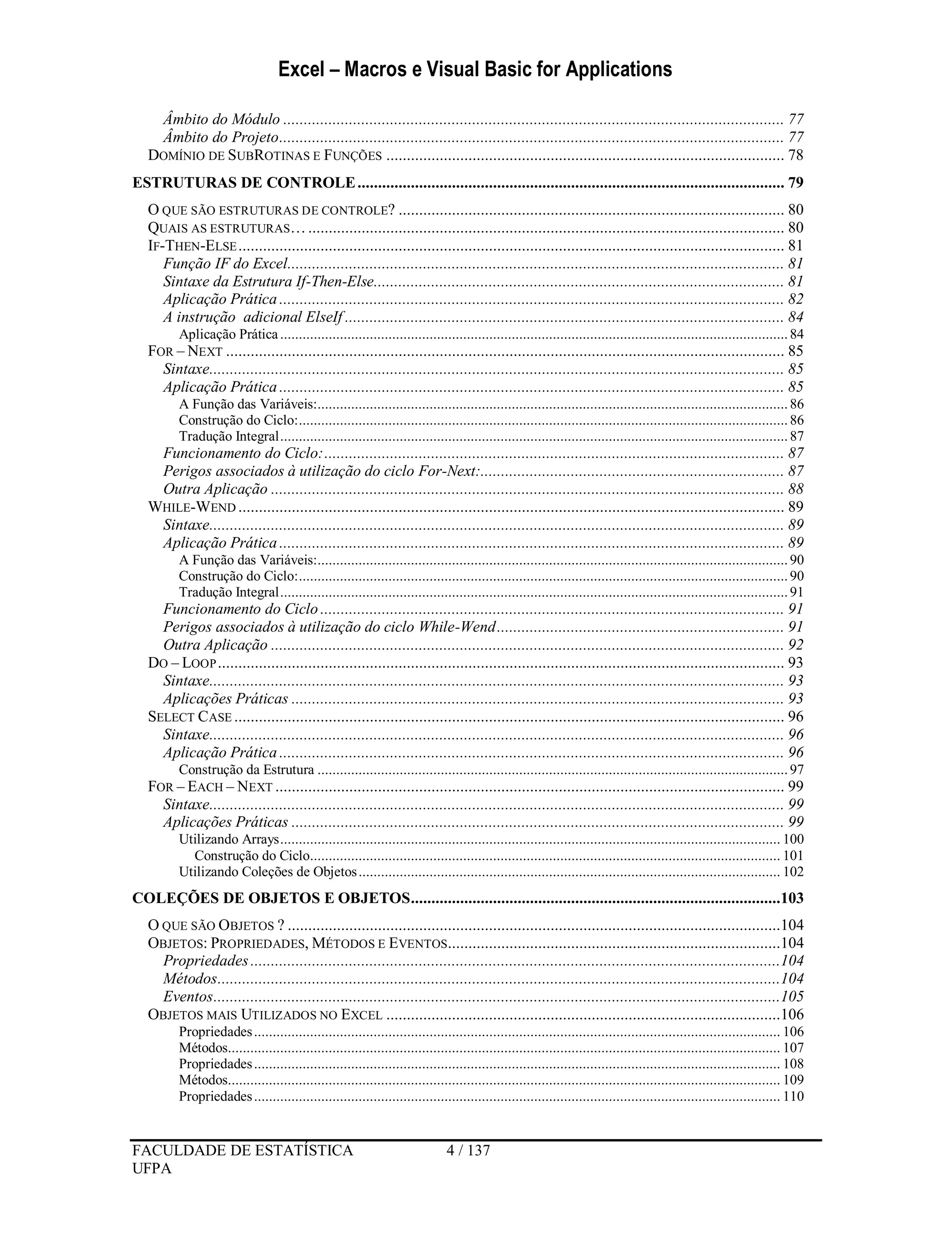 Excel – Macros e Visual Basic for Applications
FACULDADE DE ESTATÍSTICA 4 / 137
UFPA
Âmbito do Módulo .......................................................................................................................... 77
Âmbito do Projeto........................................................................................................................... 77
DOMÍNIO DE SUBROTINAS E FUNÇÕES ................................................................................................. 78
ESTRUTURAS DE CONTROLE........................................................................................................ 79
O QUE SÃO ESTRUTURAS DE CONTROLE? .............................................................................................. 80
QUAIS AS ESTRUTURAS….................................................................................................................... 80
IF-THEN-ELSE..................................................................................................................................... 81
Função IF do Excel......................................................................................................................... 81
Sintaxe da Estrutura If-Then-Else.................................................................................................... 81
Aplicação Prática ........................................................................................................................... 82
A instrução adicional ElseIf ........................................................................................................... 84
Aplicação Prática........................................................................................................................................84
FOR – NEXT ........................................................................................................................................ 85
Sintaxe............................................................................................................................................ 85
Aplicação Prática ........................................................................................................................... 85
A Função das Variáveis:..............................................................................................................................86
Construção do Ciclo:...................................................................................................................................86
Tradução Integral........................................................................................................................................87
Funcionamento do Ciclo:................................................................................................................ 87
Perigos associados à utilização do ciclo For-Next:.......................................................................... 87
Outra Aplicação ............................................................................................................................. 88
WHILE-WEND ..................................................................................................................................... 89
Sintaxe............................................................................................................................................ 89
Aplicação Prática ........................................................................................................................... 89
A Função das Variáveis:..............................................................................................................................90
Construção do Ciclo:...................................................................................................................................90
Tradução Integral........................................................................................................................................91
Funcionamento do Ciclo ................................................................................................................. 91
Perigos associados à utilização do ciclo While-Wend...................................................................... 91
Outra Aplicação ............................................................................................................................. 92
DO – LOOP.......................................................................................................................................... 93
Sintaxe............................................................................................................................................ 93
Aplicações Práticas ........................................................................................................................ 93
SELECT CASE ...................................................................................................................................... 96
Sintaxe............................................................................................................................................ 96
Aplicação Prática ........................................................................................................................... 96
Construção da Estrutura ..............................................................................................................................97
FOR – EACH – NEXT ............................................................................................................................ 99
Sintaxe............................................................................................................................................ 99
Aplicações Práticas ........................................................................................................................ 99
Utilizando Arrays...................................................................................................................................... 100
Construção do Ciclo.............................................................................................................................. 101
Utilizando Coleções de Objetos................................................................................................................. 102
COLEÇÕES DE OBJETOS E OBJETOS..........................................................................................103
O QUE SÃO OBJETOS ? ........................................................................................................................104
OBJETOS: PROPRIEDADES, MÉTODOS E EVENTOS.................................................................................104
Propriedades.................................................................................................................................104
Métodos.........................................................................................................................................104
Eventos..........................................................................................................................................105
OBJETOS MAIS UTILIZADOS NO EXCEL ................................................................................................106
Propriedades............................................................................................................................................. 106
Métodos.................................................................................................................................................... 107
Propriedades............................................................................................................................................. 108
Métodos.................................................................................................................................................... 109
Propriedades............................................................................................................................................. 110
 