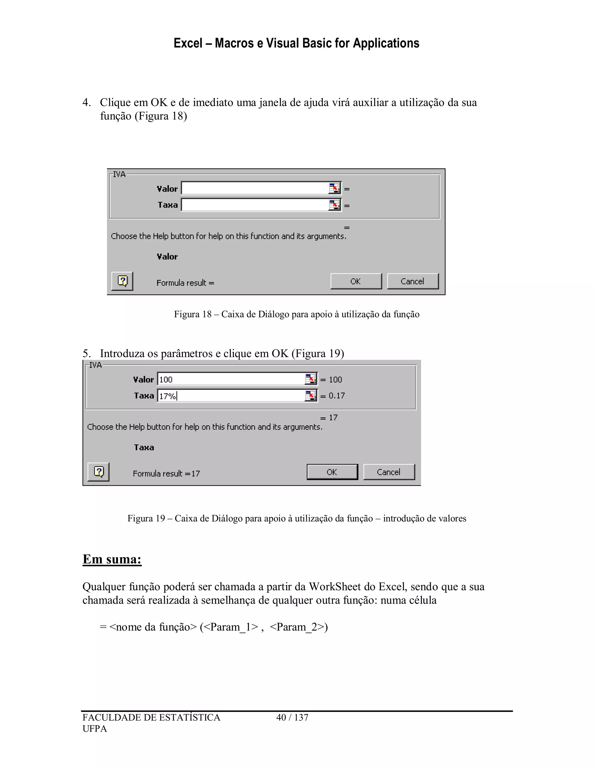 Excel – Macros e Visual Basic for Applications
FACULDADE DE ESTATÍSTICA 40 / 137
UFPA
4. Clique em OK e de imediato uma janela de ajuda virá auxiliar a utilização da sua
função (Figura 18)
Figura 18 – Caixa de Diálogo para apoio à utilização da função
5. Introduza os parâmetros e clique em OK (Figura 19)
Figura 19 – Caixa de Diálogo para apoio à utilização da função – introdução de valores
Em suma:
Qualquer função poderá ser chamada a partir da WorkSheet do Excel, sendo que a sua
chamada será realizada à semelhança de qualquer outra função: numa célula
= <nome da função> (<Param_1> , <Param_2>)
 