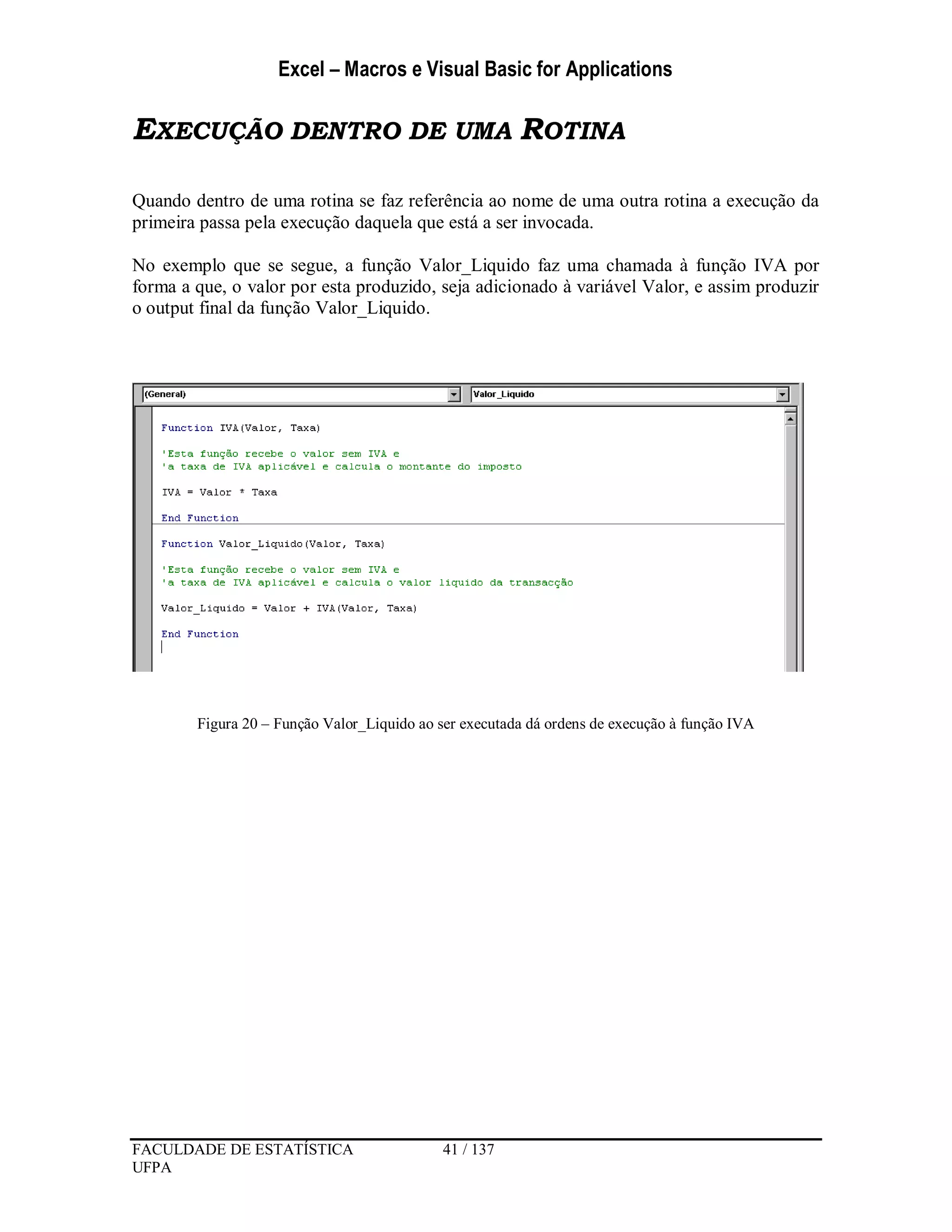 Excel – Macros e Visual Basic for Applications
FACULDADE DE ESTATÍSTICA 41 / 137
UFPA
EXECUÇÃO DENTRO DE UMA ROTINA
Quando dentro de uma rotina se faz referência ao nome de uma outra rotina a execução da
primeira passa pela execução daquela que está a ser invocada.
No exemplo que se segue, a função Valor_Liquido faz uma chamada à função IVA por
forma a que, o valor por esta produzido, seja adicionado à variável Valor, e assim produzir
o output final da função Valor_Liquido.
Figura 20 – Função Valor_Liquido ao ser executada dá ordens de execução à função IVA
 