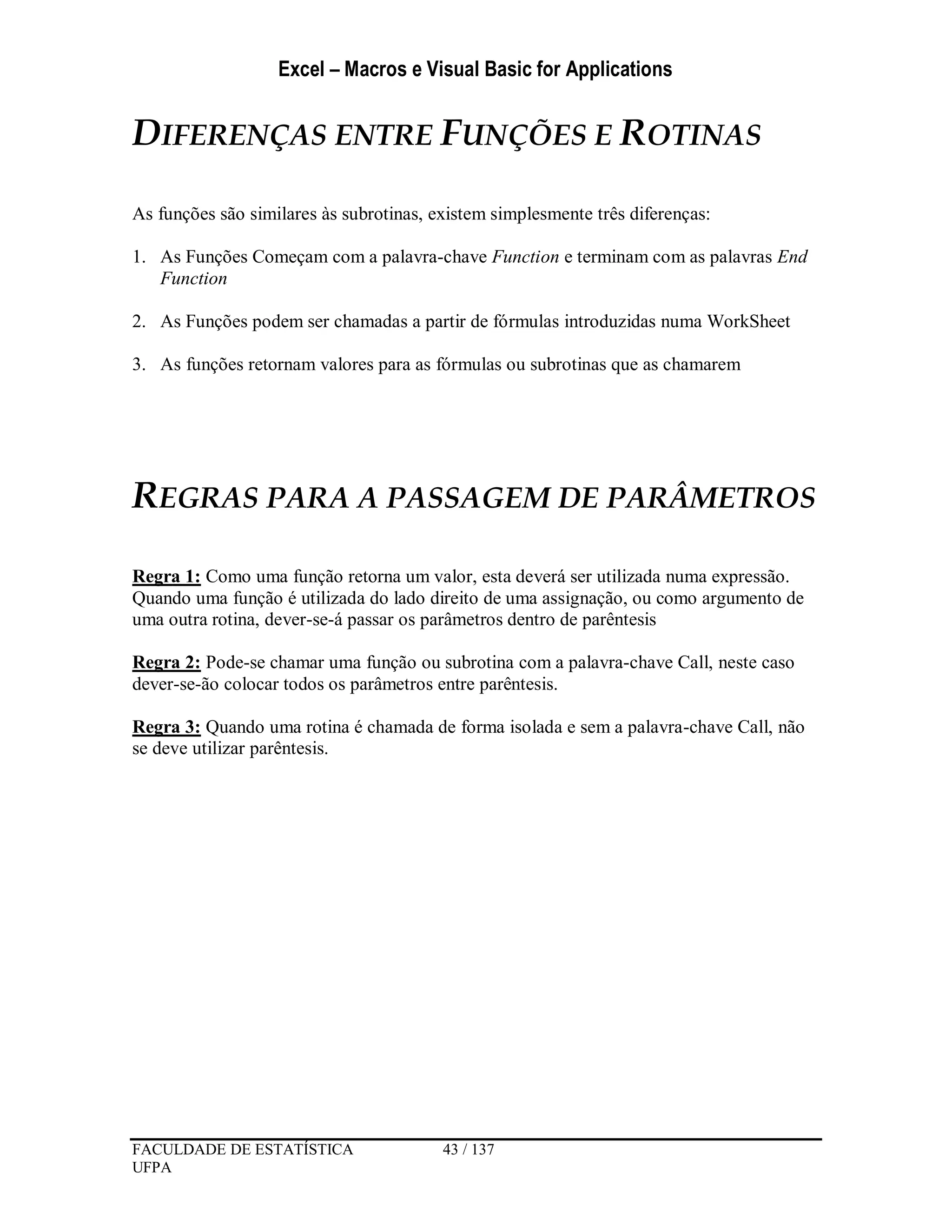 Excel – Macros e Visual Basic for Applications
FACULDADE DE ESTATÍSTICA 43 / 137
UFPA
DIFERENÇAS ENTRE FUNÇÕES E ROTINAS
As funções são similares às subrotinas, existem simplesmente três diferenças:
1. As Funções Começam com a palavra-chave Function e terminam com as palavras End
Function
2. As Funções podem ser chamadas a partir de fórmulas introduzidas numa WorkSheet
3. As funções retornam valores para as fórmulas ou subrotinas que as chamarem
REGRAS PARA A PASSAGEM DE PARÂMETROS
Regra 1: Como uma função retorna um valor, esta deverá ser utilizada numa expressão.
Quando uma função é utilizada do lado direito de uma assignação, ou como argumento de
uma outra rotina, dever-se-á passar os parâmetros dentro de parêntesis
Regra 2: Pode-se chamar uma função ou subrotina com a palavra-chave Call, neste caso
dever-se-ão colocar todos os parâmetros entre parêntesis.
Regra 3: Quando uma rotina é chamada de forma isolada e sem a palavra-chave Call, não
se deve utilizar parêntesis.
 