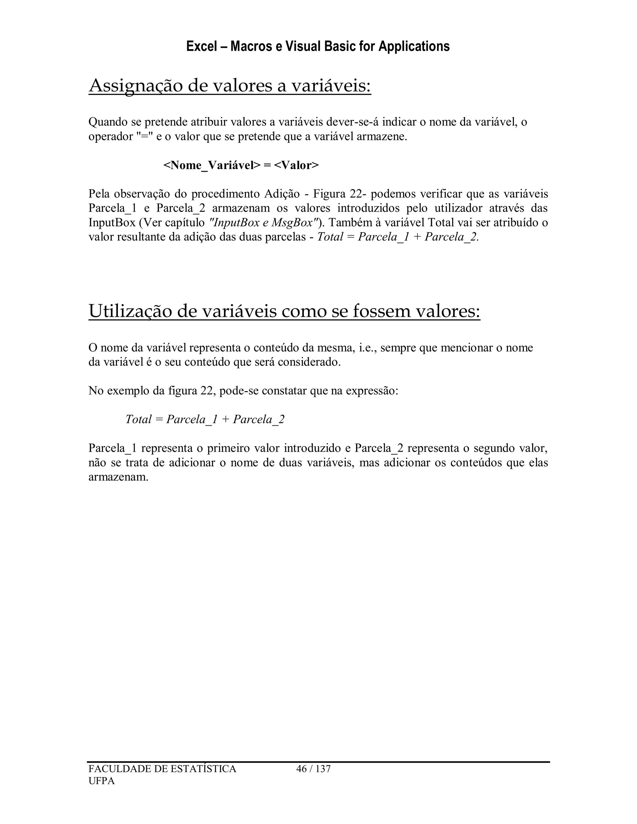 Excel – Macros e Visual Basic for Applications
FACULDADE DE ESTATÍSTICA 46 / 137
UFPA
Assignação de valores a variáveis:
Quando se pretende atribuir valores a variáveis dever-se-á indicar o nome da variável, o
operador "=" e o valor que se pretende que a variável armazene.
<Nome_Variável> = <Valor>
Pela observação do procedimento Adição - Figura 22- podemos verificar que as variáveis
Parcela_1 e Parcela_2 armazenam os valores introduzidos pelo utilizador através das
InputBox (Ver capítulo "InputBox e MsgBox"). Também à variável Total vai ser atribuído o
valor resultante da adição das duas parcelas - Total = Parcela_1 + Parcela_2.
Utilização de variáveis como se fossem valores:
O nome da variável representa o conteúdo da mesma, i.e., sempre que mencionar o nome
da variável é o seu conteúdo que será considerado.
No exemplo da figura 22, pode-se constatar que na expressão:
Total = Parcela_1 + Parcela_2
Parcela_1 representa o primeiro valor introduzido e Parcela_2 representa o segundo valor,
não se trata de adicionar o nome de duas variáveis, mas adicionar os conteúdos que elas
armazenam.
 