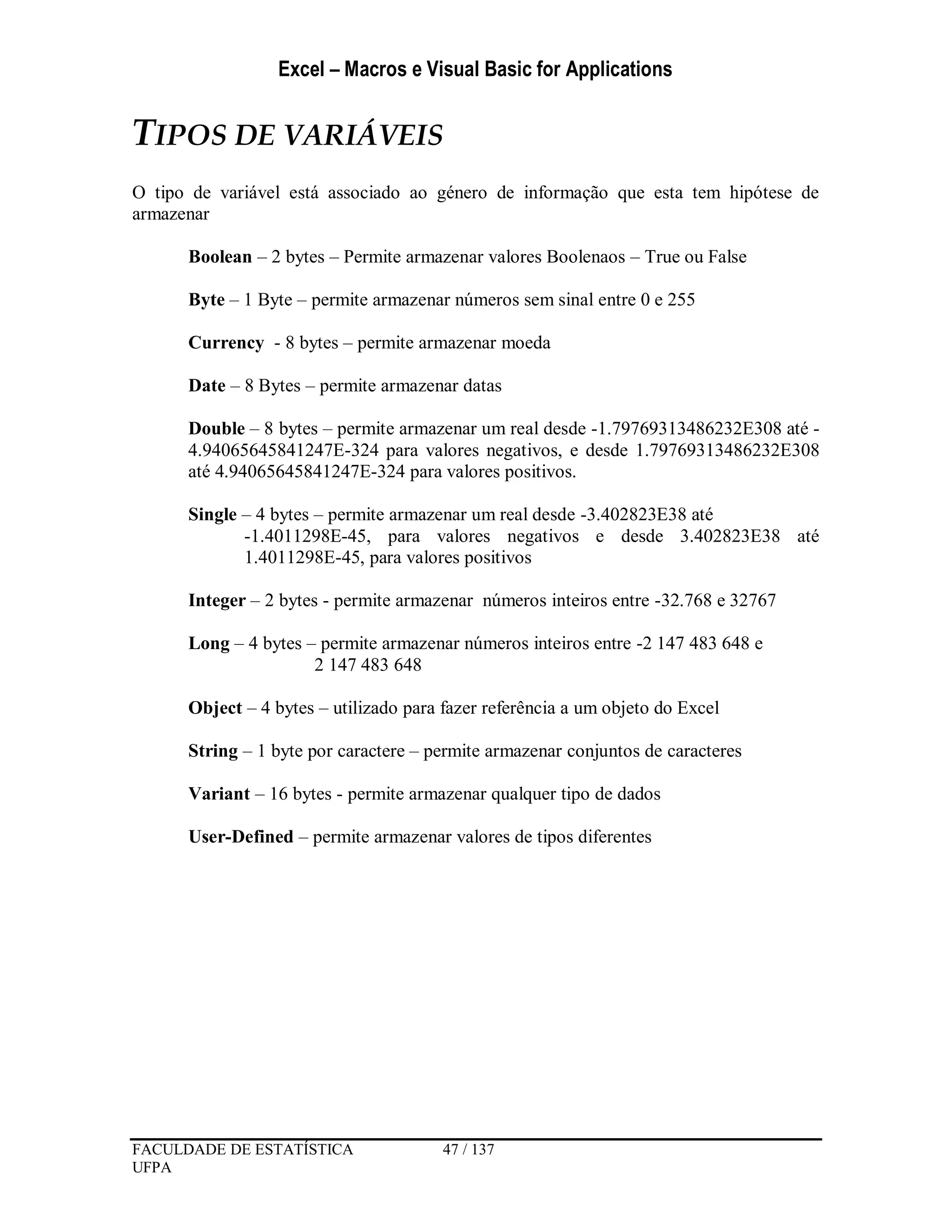 Excel – Macros e Visual Basic for Applications
FACULDADE DE ESTATÍSTICA 47 / 137
UFPA
TIPOS DE VARIÁVEIS
O tipo de variável está associado ao género de informação que esta tem hipótese de
armazenar
Boolean – 2 bytes – Permite armazenar valores Boolenaos – True ou False
Byte – 1 Byte – permite armazenar números sem sinal entre 0 e 255
Currency - 8 bytes – permite armazenar moeda
Date – 8 Bytes – permite armazenar datas
Double – 8 bytes – permite armazenar um real desde -1.79769313486232E308 até -
4.94065645841247E-324 para valores negativos, e desde 1.79769313486232E308
até 4.94065645841247E-324 para valores positivos.
Single – 4 bytes – permite armazenar um real desde -3.402823E38 até
-1.4011298E-45, para valores negativos e desde 3.402823E38 até
1.4011298E-45, para valores positivos
Integer – 2 bytes - permite armazenar números inteiros entre -32.768 e 32767
Long – 4 bytes – permite armazenar números inteiros entre -2 147 483 648 e
2 147 483 648
Object – 4 bytes – utilizado para fazer referência a um objeto do Excel
String – 1 byte por caractere – permite armazenar conjuntos de caracteres
Variant – 16 bytes - permite armazenar qualquer tipo de dados
User-Defined – permite armazenar valores de tipos diferentes
 