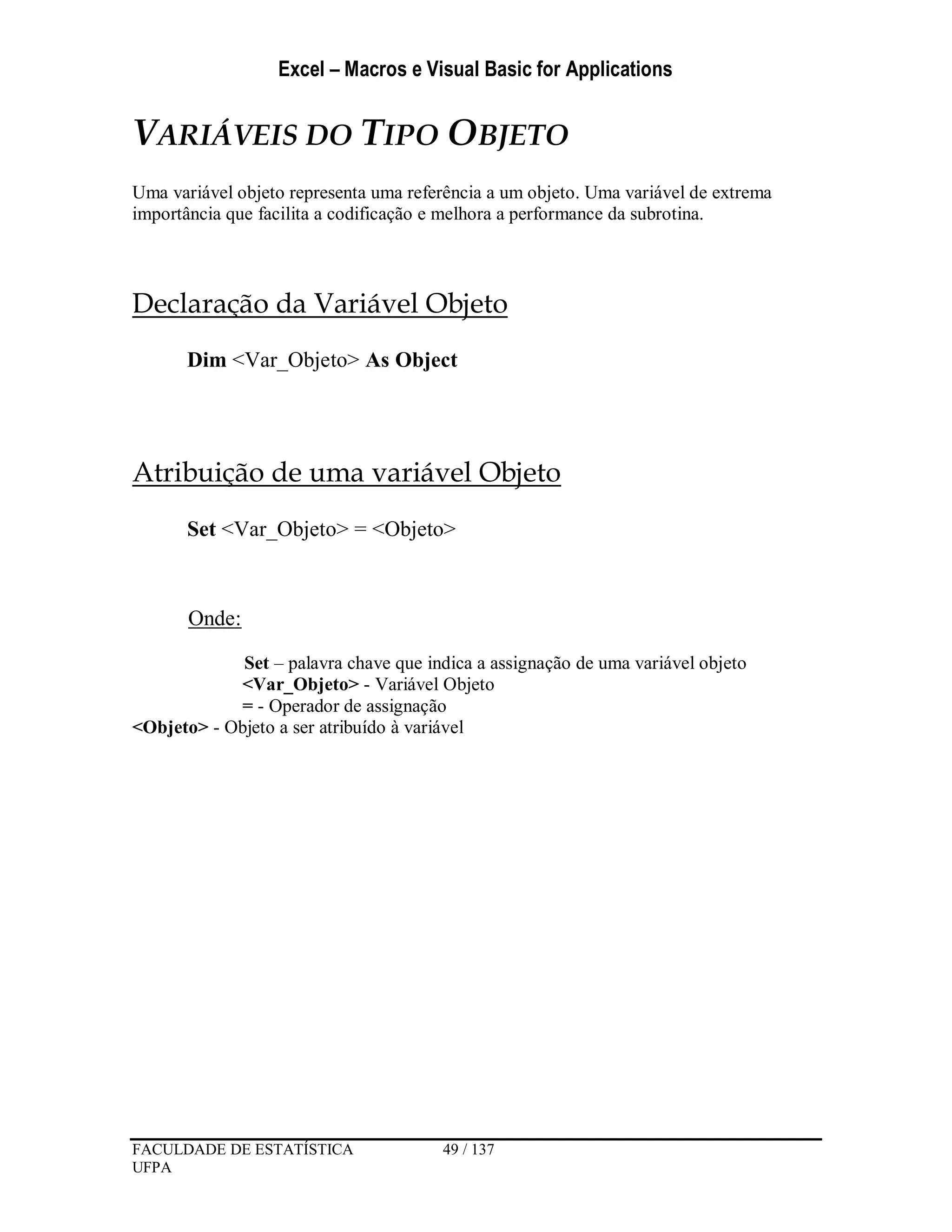 Excel – Macros e Visual Basic for Applications
FACULDADE DE ESTATÍSTICA 49 / 137
UFPA
VARIÁVEIS DO TIPO OBJETO
Uma variável objeto representa uma referência a um objeto. Uma variável de extrema
importância que facilita a codificação e melhora a performance da subrotina.
Declaração da Variável Objeto
Dim <Var_Objeto> As Object
Atribuição de uma variável Objeto
Set <Var_Objeto> = <Objeto>
Onde:
Set – palavra chave que indica a assignação de uma variável objeto
<Var_Objeto> - Variável Objeto
= - Operador de assignação
<Objeto> - Objeto a ser atribuído à variável
 