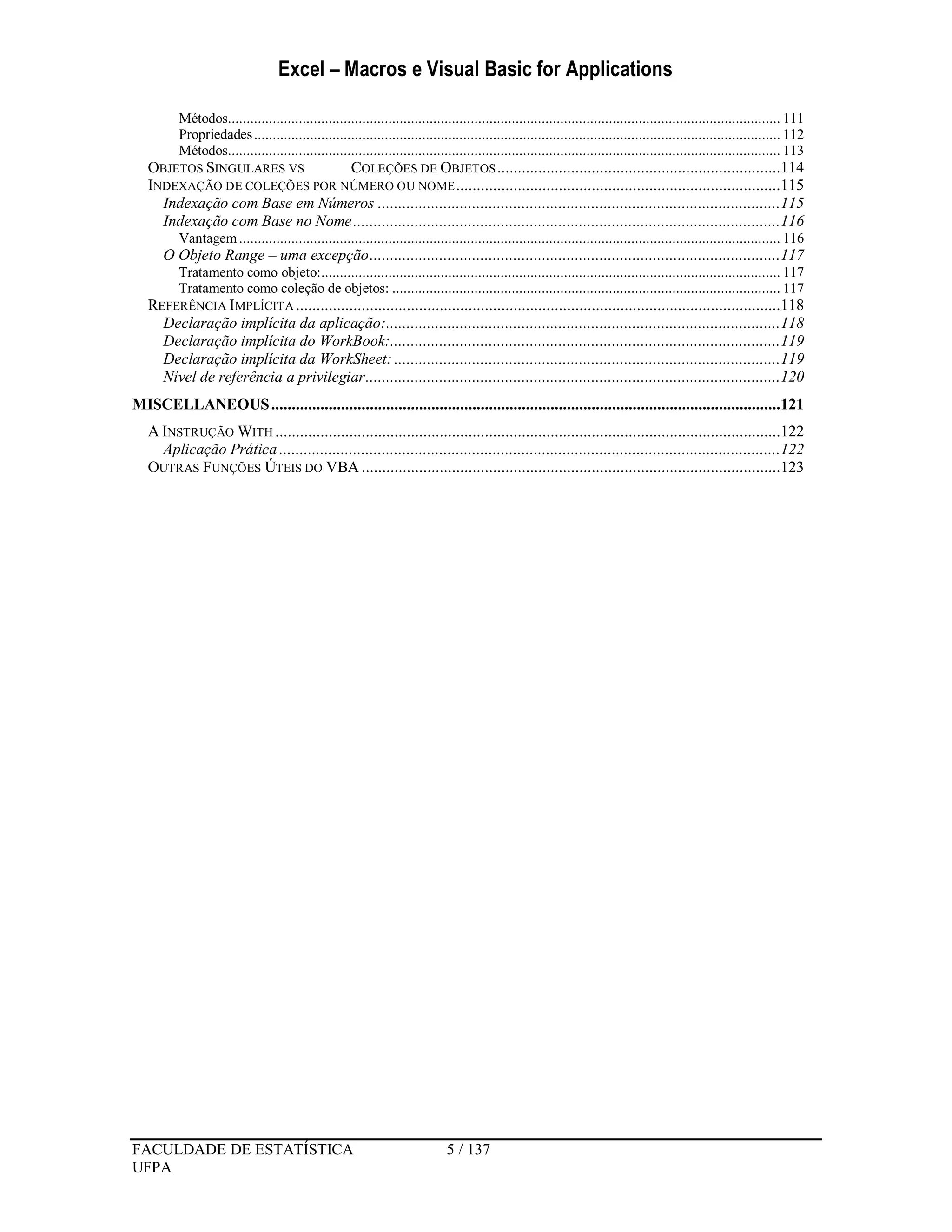 Excel – Macros e Visual Basic for Applications
FACULDADE DE ESTATÍSTICA 5 / 137
UFPA
Métodos.................................................................................................................................................... 111
Propriedades............................................................................................................................................. 112
Métodos.................................................................................................................................................... 113
OBJETOS SINGULARES VS COLEÇÕES DE OBJETOS.....................................................................114
INDEXAÇÃO DE COLEÇÕES POR NÚMERO OU NOME...............................................................................115
Indexação com Base em Números ..................................................................................................115
Indexação com Base no Nome........................................................................................................116
Vantagem................................................................................................................................................. 116
O Objeto Range – uma excepção....................................................................................................117
Tratamento como objeto:........................................................................................................................... 117
Tratamento como coleção de objetos: ........................................................................................................ 117
REFERÊNCIA IMPLÍCITA ......................................................................................................................118
Declaração implícita da aplicação:................................................................................................118
Declaração implícita do WorkBook:...............................................................................................119
Declaração implícita da WorkSheet: ..............................................................................................119
Nível de referência a privilegiar.....................................................................................................120
MISCELLANEOUS............................................................................................................................121
A INSTRUÇÃO WITH ...........................................................................................................................122
Aplicação Prática ..........................................................................................................................122
OUTRAS FUNÇÕES ÚTEIS DO VBA ......................................................................................................123
 