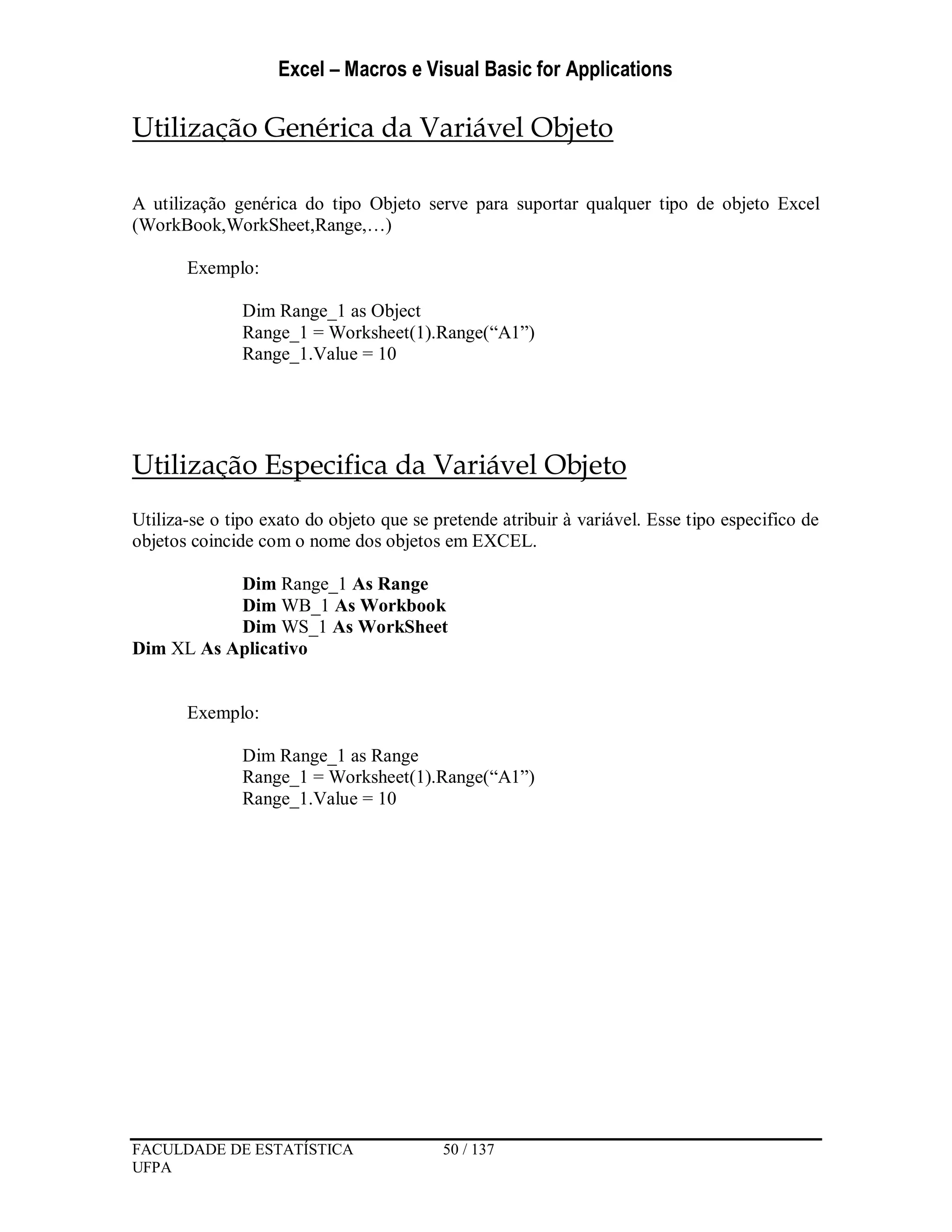 Excel – Macros e Visual Basic for Applications
FACULDADE DE ESTATÍSTICA 50 / 137
UFPA
Utilização Genérica da Variável Objeto
A utilização genérica do tipo Objeto serve para suportar qualquer tipo de objeto Excel
(WorkBook,WorkSheet,Range,…)
Exemplo:
Dim Range_1 as Object
Range_1 = Worksheet(1).Range(“A1”)
Range_1.Value = 10
Utilização Especifica da Variável Objeto
Utiliza-se o tipo exato do objeto que se pretende atribuir à variável. Esse tipo especifico de
objetos coincide com o nome dos objetos em EXCEL.
Dim Range_1 As Range
Dim WB_1 As Workbook
Dim WS_1 As WorkSheet
Dim XL As Aplicativo
Exemplo:
Dim Range_1 as Range
Range_1 = Worksheet(1).Range(“A1”)
Range_1.Value = 10
 