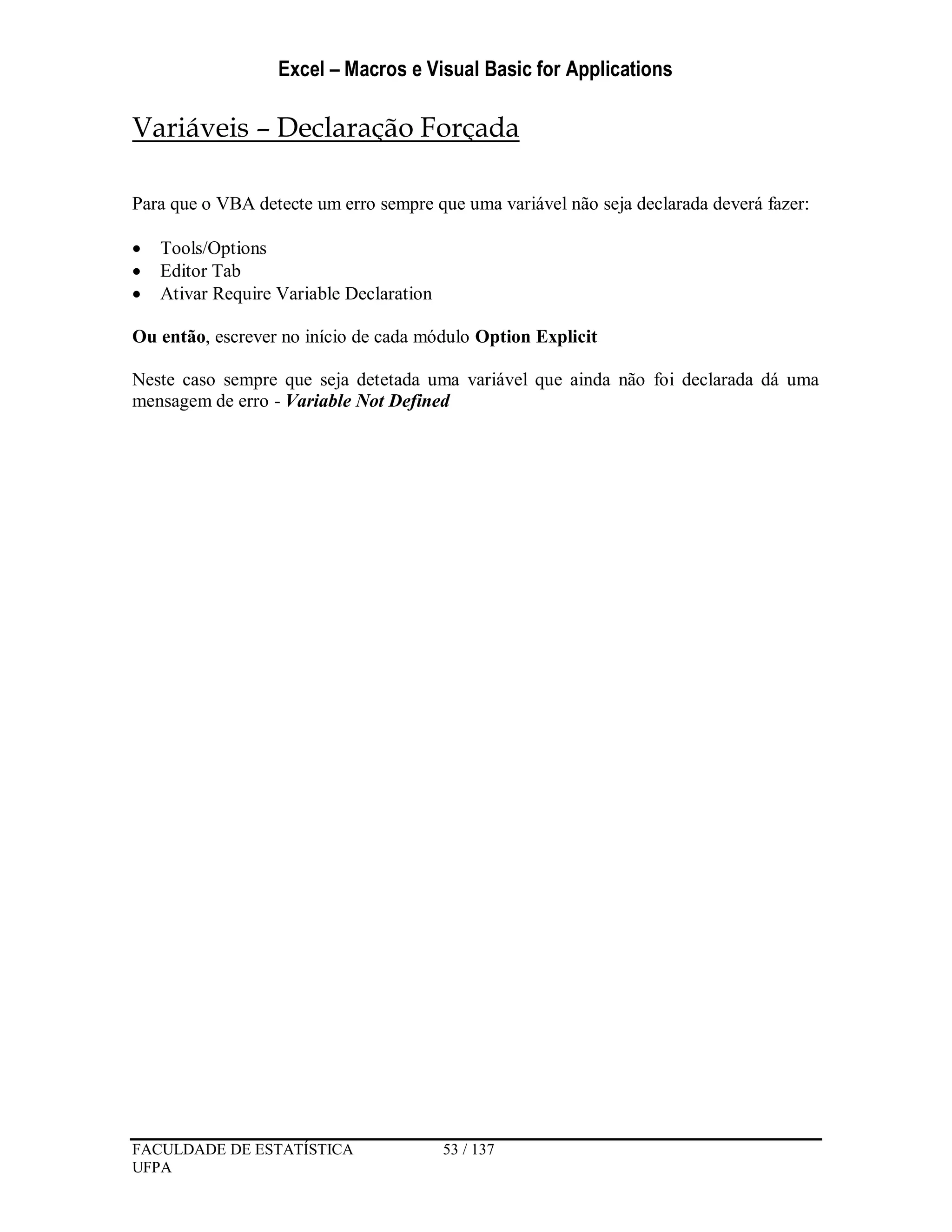 Excel – Macros e Visual Basic for Applications
FACULDADE DE ESTATÍSTICA 53 / 137
UFPA
Variáveis – Declaração Forçada
Para que o VBA detecte um erro sempre que uma variável não seja declarada deverá fazer:
 Tools/Options
 Editor Tab
 Ativar Require Variable Declaration
Ou então, escrever no início de cada módulo Option Explicit
Neste caso sempre que seja detetada uma variável que ainda não foi declarada dá uma
mensagem de erro - Variable Not Defined
 