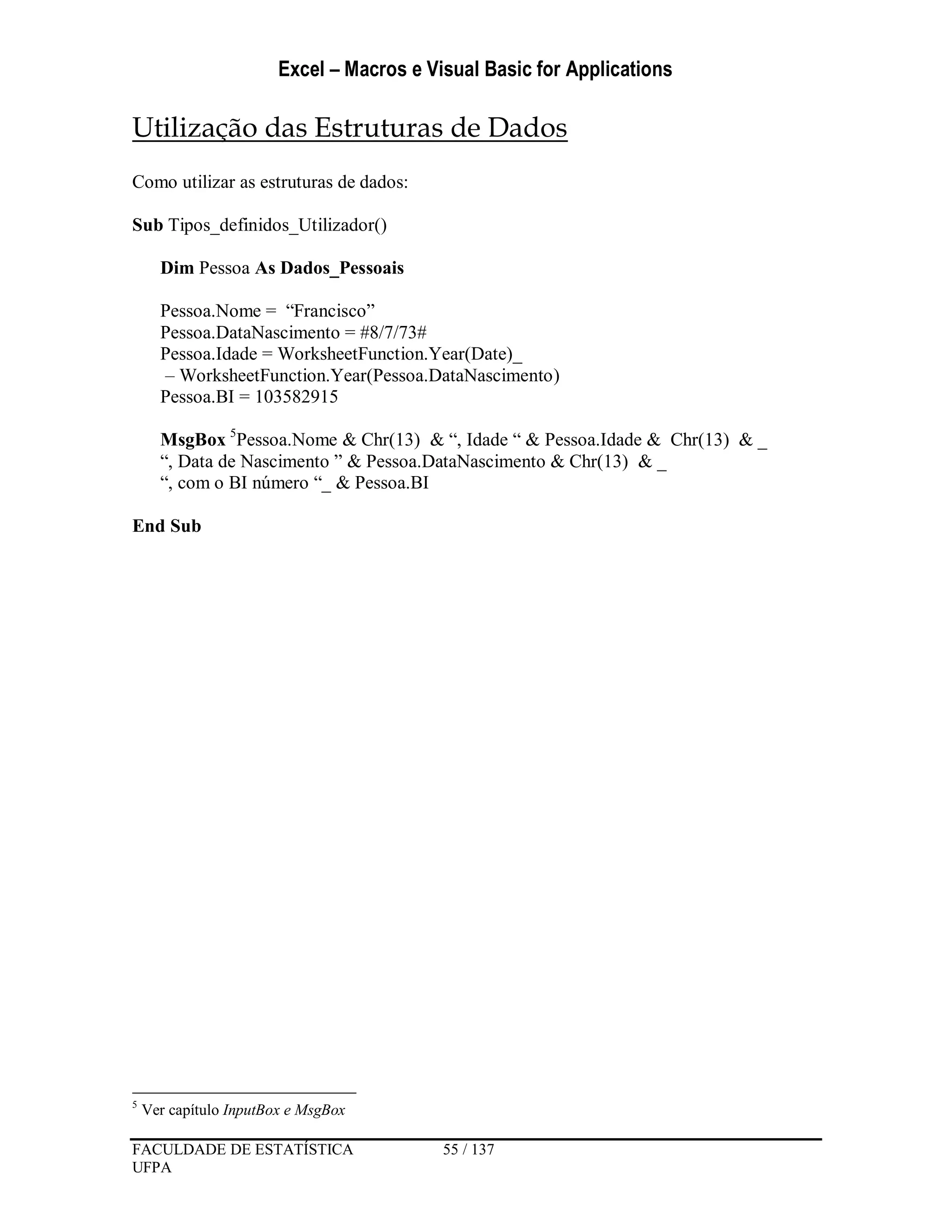 Excel – Macros e Visual Basic for Applications
FACULDADE DE ESTATÍSTICA 55 / 137
UFPA
Utilização das Estruturas de Dados
Como utilizar as estruturas de dados:
Sub Tipos_definidos_Utilizador()
Dim Pessoa As Dados_Pessoais
Pessoa.Nome = “Francisco”
Pessoa.DataNascimento = #8/7/73#
Pessoa.Idade = WorksheetFunction.Year(Date)_
– WorksheetFunction.Year(Pessoa.DataNascimento)
Pessoa.BI = 103582915
MsgBox 5
Pessoa.Nome & Chr(13) & “, Idade “ & Pessoa.Idade & Chr(13) & _
“, Data de Nascimento ” & Pessoa.DataNascimento & Chr(13) & _
“, com o BI número “_ & Pessoa.BI
End Sub
5
Ver capítulo InputBox e MsgBox
 