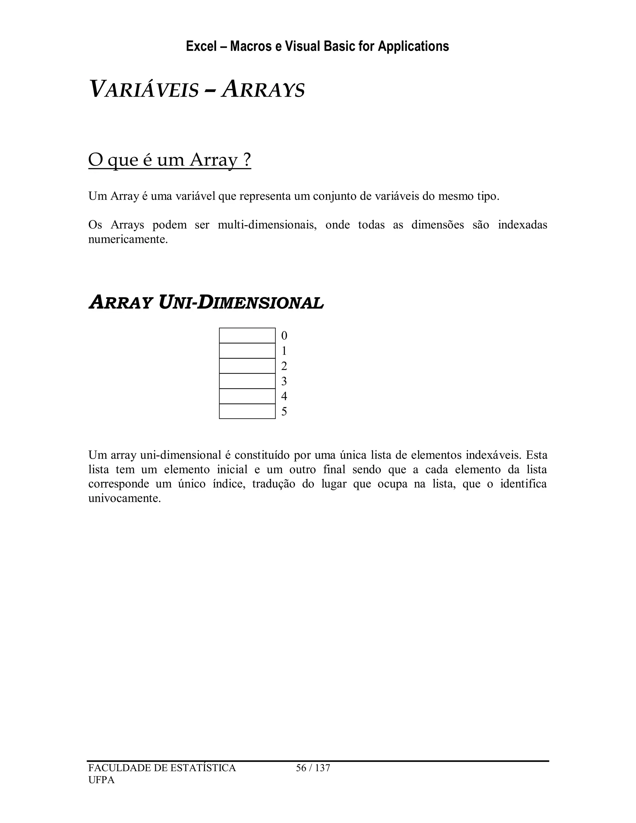 Excel – Macros e Visual Basic for Applications
FACULDADE DE ESTATÍSTICA 56 / 137
UFPA
VARIÁVEIS – ARRAYS
O que é um Array ?
Um Array é uma variável que representa um conjunto de variáveis do mesmo tipo.
Os Arrays podem ser multi-dimensionais, onde todas as dimensões são indexadas
numericamente.
ARRAY UNI-DIMENSIONAL
0
1
2
3
4
5
Um array uni-dimensional é constituído por uma única lista de elementos indexáveis. Esta
lista tem um elemento inicial e um outro final sendo que a cada elemento da lista
corresponde um único índice, tradução do lugar que ocupa na lista, que o identifica
univocamente.
 