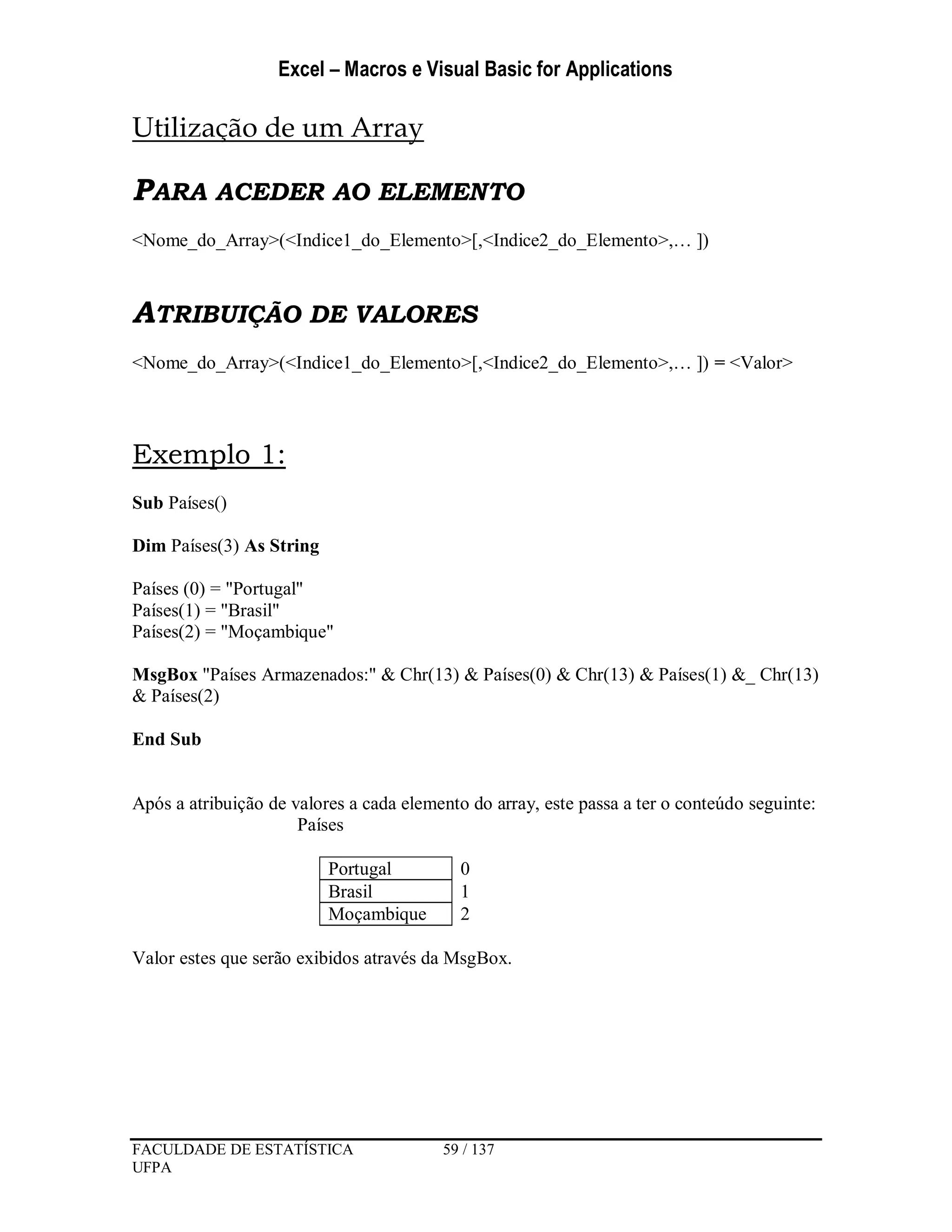 Excel – Macros e Visual Basic for Applications
FACULDADE DE ESTATÍSTICA 59 / 137
UFPA
Utilização de um Array
PARA ACEDER AO ELEMENTO
<Nome_do_Array>(<Indice1_do_Elemento>[,<Indice2_do_Elemento>,… ])
ATRIBUIÇÃO DE VALORES
<Nome_do_Array>(<Indice1_do_Elemento>[,<Indice2_do_Elemento>,… ]) = <Valor>
Exemplo 1:
Sub Países()
Dim Países(3) As String
Países (0) = "Portugal"
Países(1) = "Brasil"
Países(2) = "Moçambique"
MsgBox "Países Armazenados:" & Chr(13) & Países(0) & Chr(13) & Países(1) &_ Chr(13)
& Países(2)
End Sub
Após a atribuição de valores a cada elemento do array, este passa a ter o conteúdo seguinte:
Países
Portugal 0
Brasil 1
Moçambique 2
Valor estes que serão exibidos através da MsgBox.
 