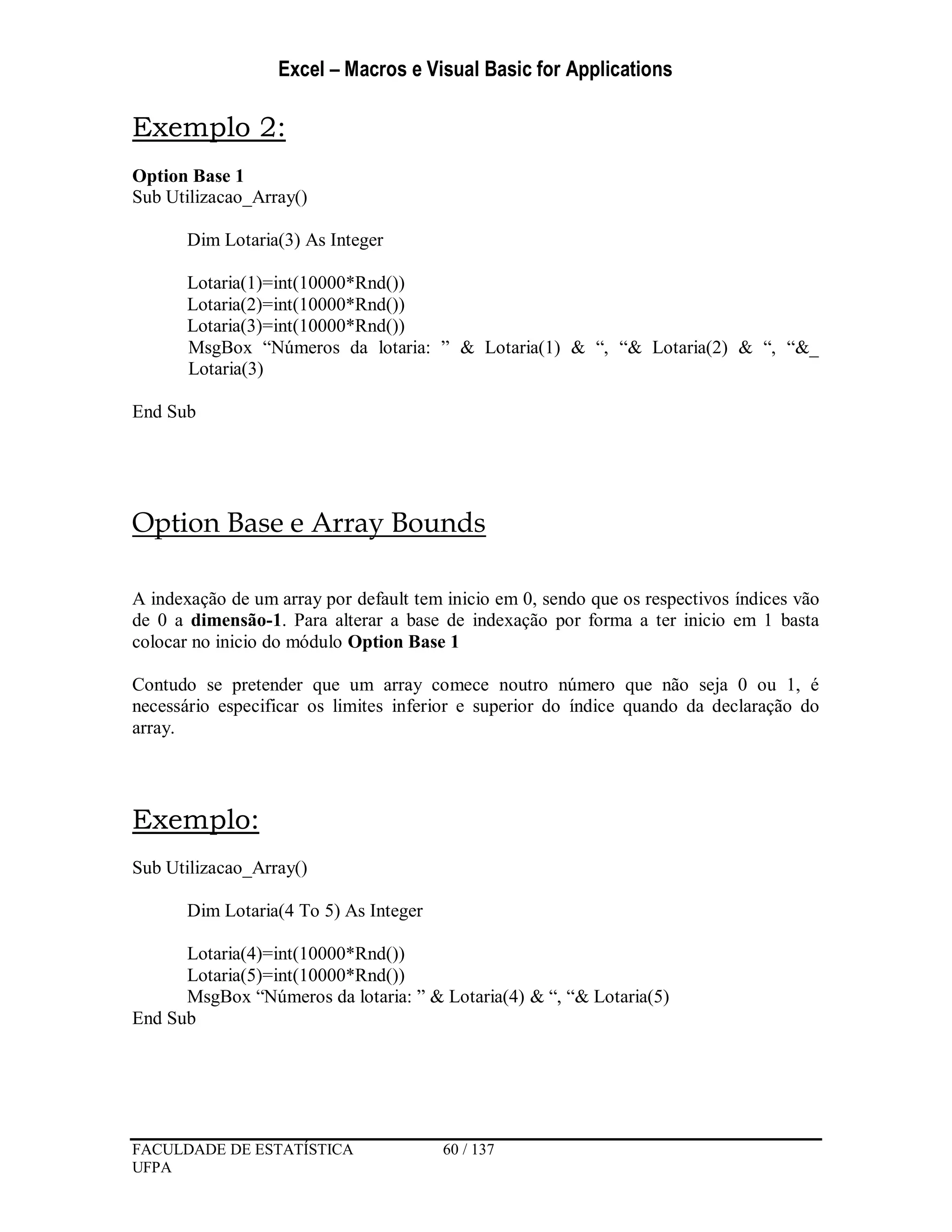 Excel – Macros e Visual Basic for Applications
FACULDADE DE ESTATÍSTICA 60 / 137
UFPA
Exemplo 2:
Option Base 1
Sub Utilizacao_Array()
Dim Lotaria(3) As Integer
Lotaria(1)=int(10000*Rnd())
Lotaria(2)=int(10000*Rnd())
Lotaria(3)=int(10000*Rnd())
MsgBox “Números da lotaria: ” & Lotaria(1) & “, “& Lotaria(2) & “, “&_
Lotaria(3)
End Sub
Option Base e Array Bounds
A indexação de um array por default tem inicio em 0, sendo que os respectivos índices vão
de 0 a dimensão-1. Para alterar a base de indexação por forma a ter inicio em 1 basta
colocar no inicio do módulo Option Base 1
Contudo se pretender que um array comece noutro número que não seja 0 ou 1, é
necessário especificar os limites inferior e superior do índice quando da declaração do
array.
Exemplo:
Sub Utilizacao_Array()
Dim Lotaria(4 To 5) As Integer
Lotaria(4)=int(10000*Rnd())
Lotaria(5)=int(10000*Rnd())
MsgBox “Números da lotaria: ” & Lotaria(4) & “, “& Lotaria(5)
End Sub
 