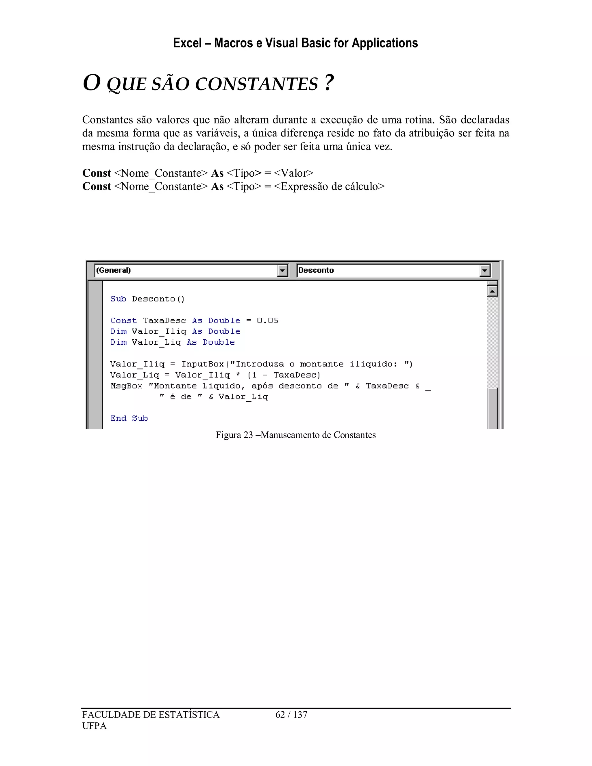 Excel – Macros e Visual Basic for Applications
FACULDADE DE ESTATÍSTICA 62 / 137
UFPA
O QUE SÃO CONSTANTES ?
Constantes são valores que não alteram durante a execução de uma rotina. São declaradas
da mesma forma que as variáveis, a única diferença reside no fato da atribuição ser feita na
mesma instrução da declaração, e só poder ser feita uma única vez.
Const <Nome_Constante> As <Tipo> = <Valor>
Const <Nome_Constante> As <Tipo> = <Expressão de cálculo>
Figura 23 –Manuseamento de Constantes
 