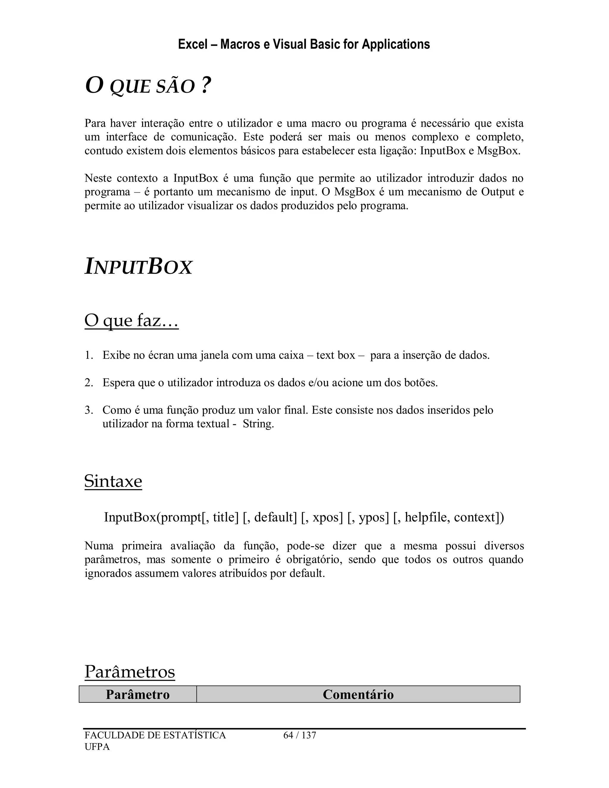 Excel – Macros e Visual Basic for Applications
FACULDADE DE ESTATÍSTICA 64 / 137
UFPA
O QUE SÃO ?
Para haver interação entre o utilizador e uma macro ou programa é necessário que exista
um interface de comunicação. Este poderá ser mais ou menos complexo e completo,
contudo existem dois elementos básicos para estabelecer esta ligação: InputBox e MsgBox.
Neste contexto a InputBox é uma função que permite ao utilizador introduzir dados no
programa – é portanto um mecanismo de input. O MsgBox é um mecanismo de Output e
permite ao utilizador visualizar os dados produzidos pelo programa.
INPUTBOX
O que faz…
1. Exibe no écran uma janela com uma caixa – text box – para a inserção de dados.
2. Espera que o utilizador introduza os dados e/ou acione um dos botões.
3. Como é uma função produz um valor final. Este consiste nos dados inseridos pelo
utilizador na forma textual - String.
Sintaxe
InputBox(prompt[, title] [, default] [, xpos] [, ypos] [, helpfile, context])
Numa primeira avaliação da função, pode-se dizer que a mesma possui diversos
parâmetros, mas somente o primeiro é obrigatório, sendo que todos os outros quando
ignorados assumem valores atribuídos por default.
Parâmetros
Parâmetro Comentário
 
