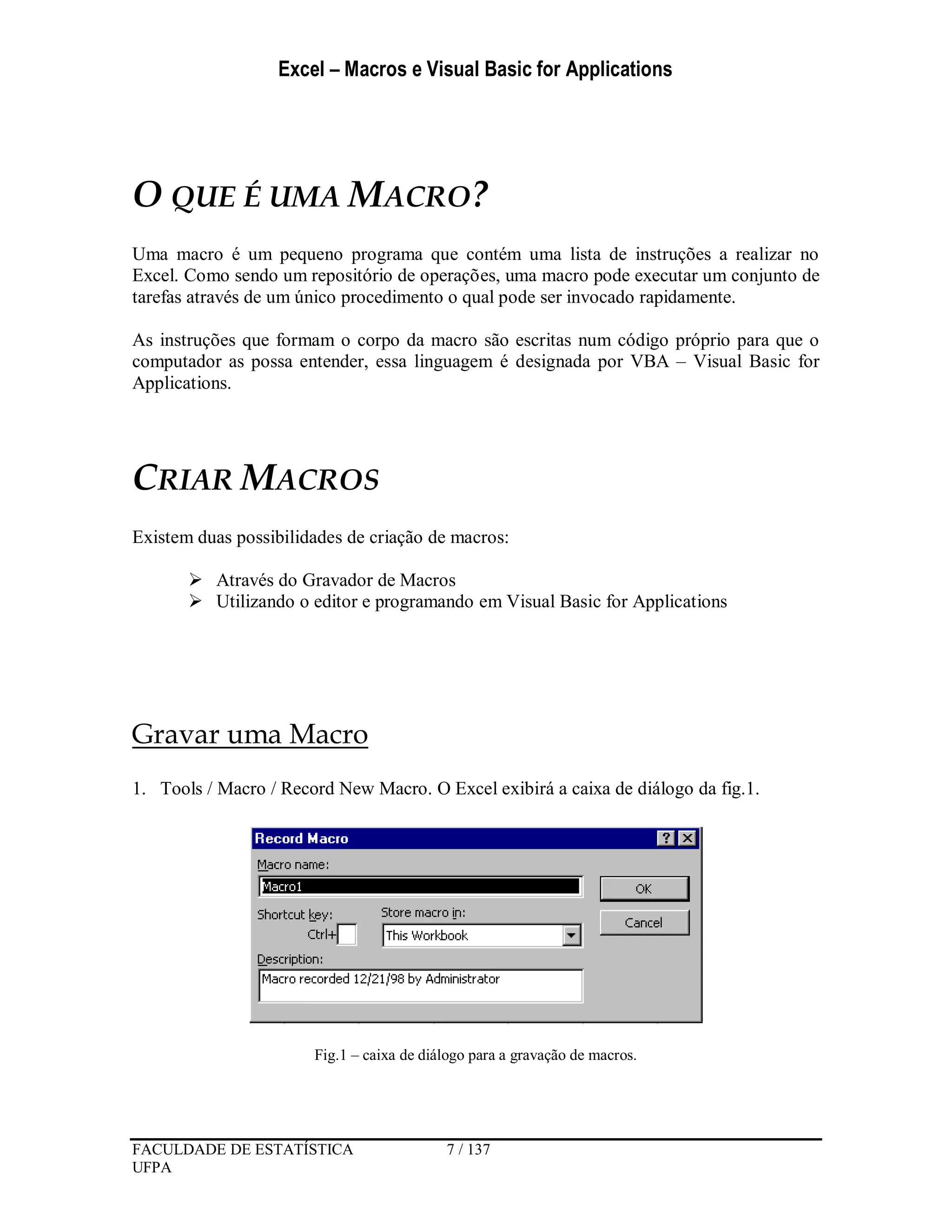 Excel – Macros e Visual Basic for Applications
FACULDADE DE ESTATÍSTICA 7 / 137
UFPA
O QUE É UMA MACRO?
Uma macro é um pequeno programa que contém uma lista de instruções a realizar no
Excel. Como sendo um repositório de operações, uma macro pode executar um conjunto de
tarefas através de um único procedimento o qual pode ser invocado rapidamente.
As instruções que formam o corpo da macro são escritas num código próprio para que o
computador as possa entender, essa linguagem é designada por VBA – Visual Basic for
Applications.
CRIAR MACROS
Existem duas possibilidades de criação de macros:
 Através do Gravador de Macros
 Utilizando o editor e programando em Visual Basic for Applications
Gravar uma Macro
1. Tools / Macro / Record New Macro. O Excel exibirá a caixa de diálogo da fig.1.
Fig.1 – caixa de diálogo para a gravação de macros.
 