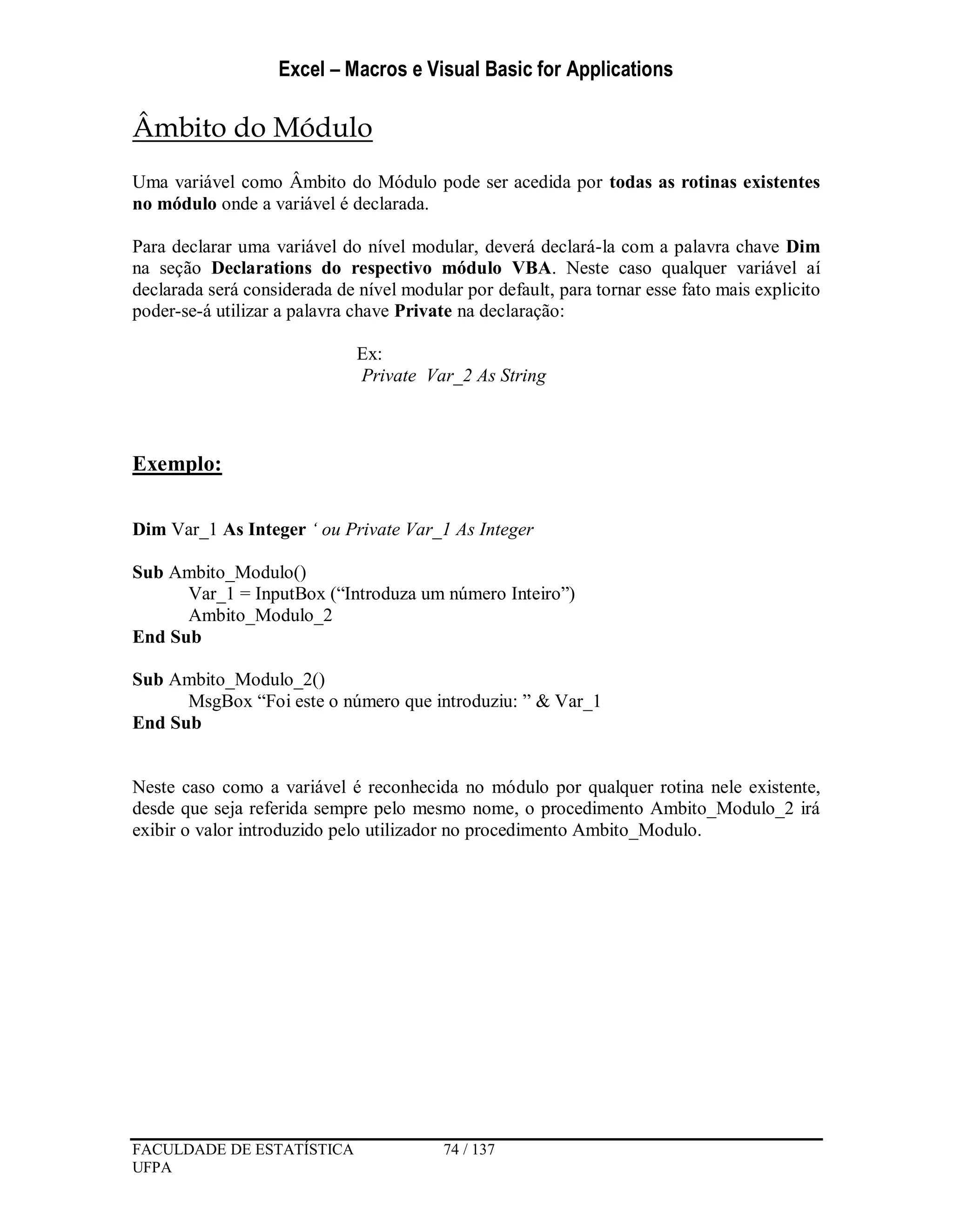 Excel – Macros e Visual Basic for Applications
FACULDADE DE ESTATÍSTICA 74 / 137
UFPA
Âmbito do Módulo
Uma variável como Âmbito do Módulo pode ser acedida por todas as rotinas existentes
no módulo onde a variável é declarada.
Para declarar uma variável do nível modular, deverá declará-la com a palavra chave Dim
na seção Declarations do respectivo módulo VBA. Neste caso qualquer variável aí
declarada será considerada de nível modular por default, para tornar esse fato mais explicito
poder-se-á utilizar a palavra chave Private na declaração:
Ex:
Private Var_2 As String
Exemplo:
Dim Var_1 As Integer ‘ ou Private Var_1 As Integer
Sub Ambito_Modulo()
Var_1 = InputBox (“Introduza um número Inteiro”)
Ambito_Modulo_2
End Sub
Sub Ambito_Modulo_2()
MsgBox “Foi este o número que introduziu: ” & Var_1
End Sub
Neste caso como a variável é reconhecida no módulo por qualquer rotina nele existente,
desde que seja referida sempre pelo mesmo nome, o procedimento Ambito_Modulo_2 irá
exibir o valor introduzido pelo utilizador no procedimento Ambito_Modulo.
 