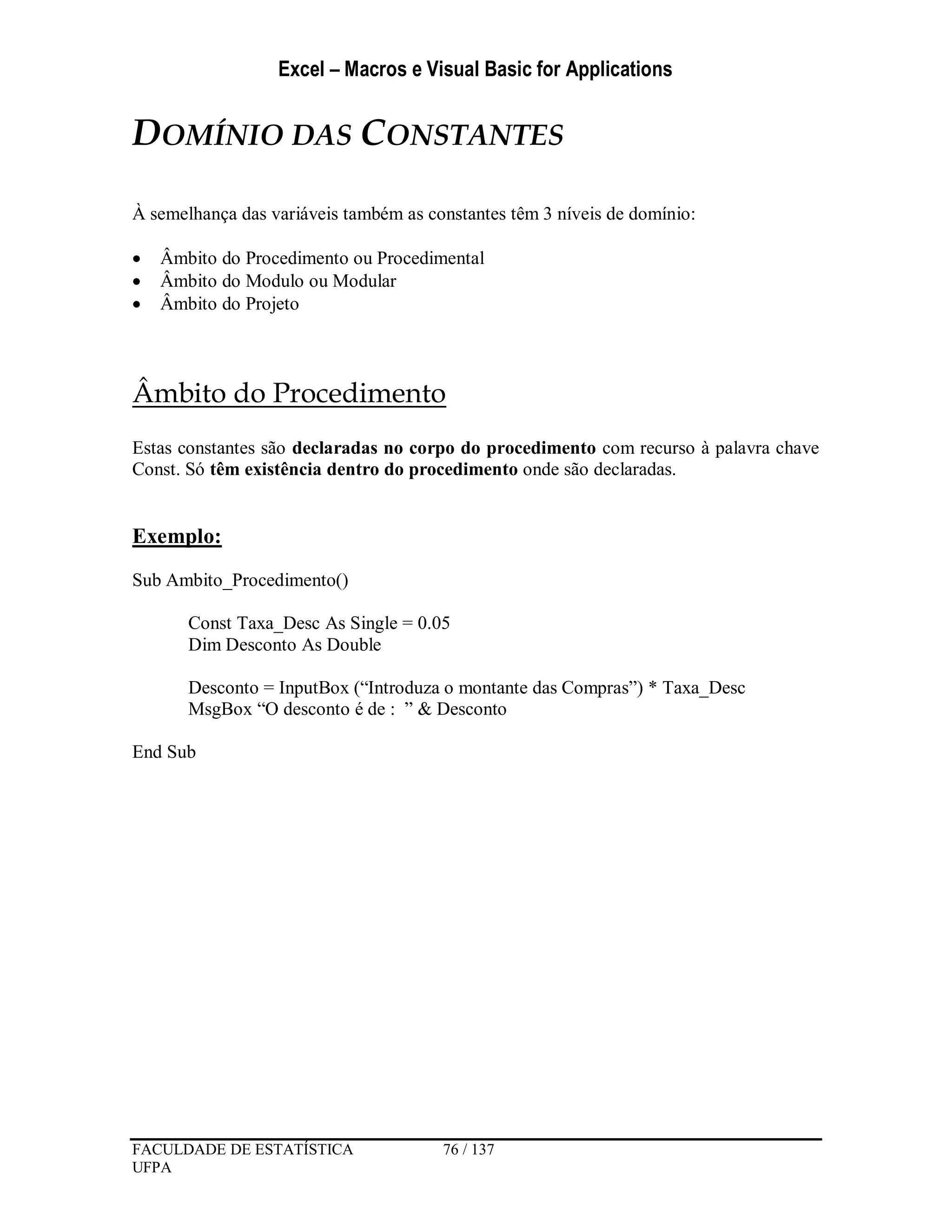 Excel – Macros e Visual Basic for Applications
FACULDADE DE ESTATÍSTICA 76 / 137
UFPA
DOMÍNIO DAS CONSTANTES
À semelhança das variáveis também as constantes têm 3 níveis de domínio:
 Âmbito do Procedimento ou Procedimental
 Âmbito do Modulo ou Modular
 Âmbito do Projeto
Âmbito do Procedimento
Estas constantes são declaradas no corpo do procedimento com recurso à palavra chave
Const. Só têm existência dentro do procedimento onde são declaradas.
Exemplo:
Sub Ambito_Procedimento()
Const Taxa_Desc As Single = 0.05
Dim Desconto As Double
Desconto = InputBox (“Introduza o montante das Compras”) * Taxa_Desc
MsgBox “O desconto é de : ” & Desconto
End Sub
 
