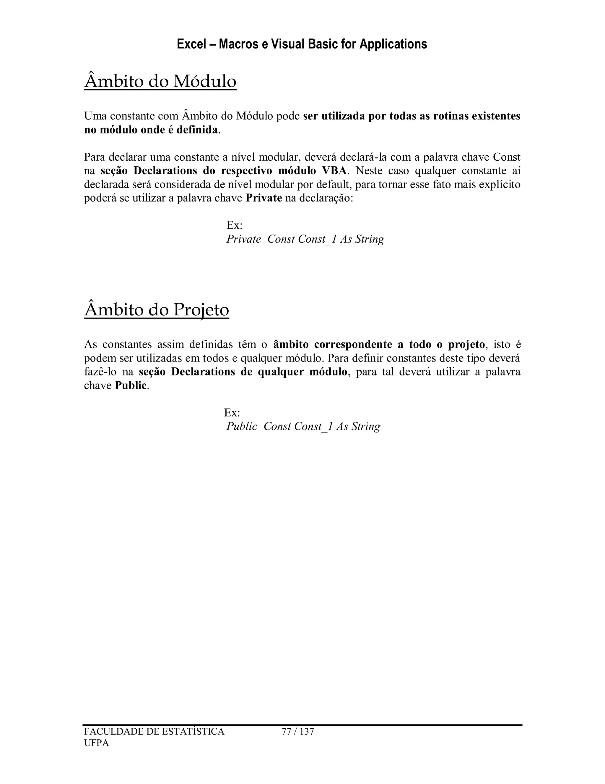 Excel – Macros e Visual Basic for Applications
FACULDADE DE ESTATÍSTICA 77 / 137
UFPA
Âmbito do Módulo
Uma constante com Âmbito do Módulo pode ser utilizada por todas as rotinas existentes
no módulo onde é definida.
Para declarar uma constante a nível modular, deverá declará-la com a palavra chave Const
na seção Declarations do respectivo módulo VBA. Neste caso qualquer constante aí
declarada será considerada de nível modular por default, para tornar esse fato mais explícito
poderá se utilizar a palavra chave Private na declaração:
Ex:
Private Const Const_1 As String
Âmbito do Projeto
As constantes assim definidas têm o âmbito correspondente a todo o projeto, isto é
podem ser utilizadas em todos e qualquer módulo. Para definir constantes deste tipo deverá
fazê-lo na seção Declarations de qualquer módulo, para tal deverá utilizar a palavra
chave Public.
Ex:
Public Const Const_1 As String
 