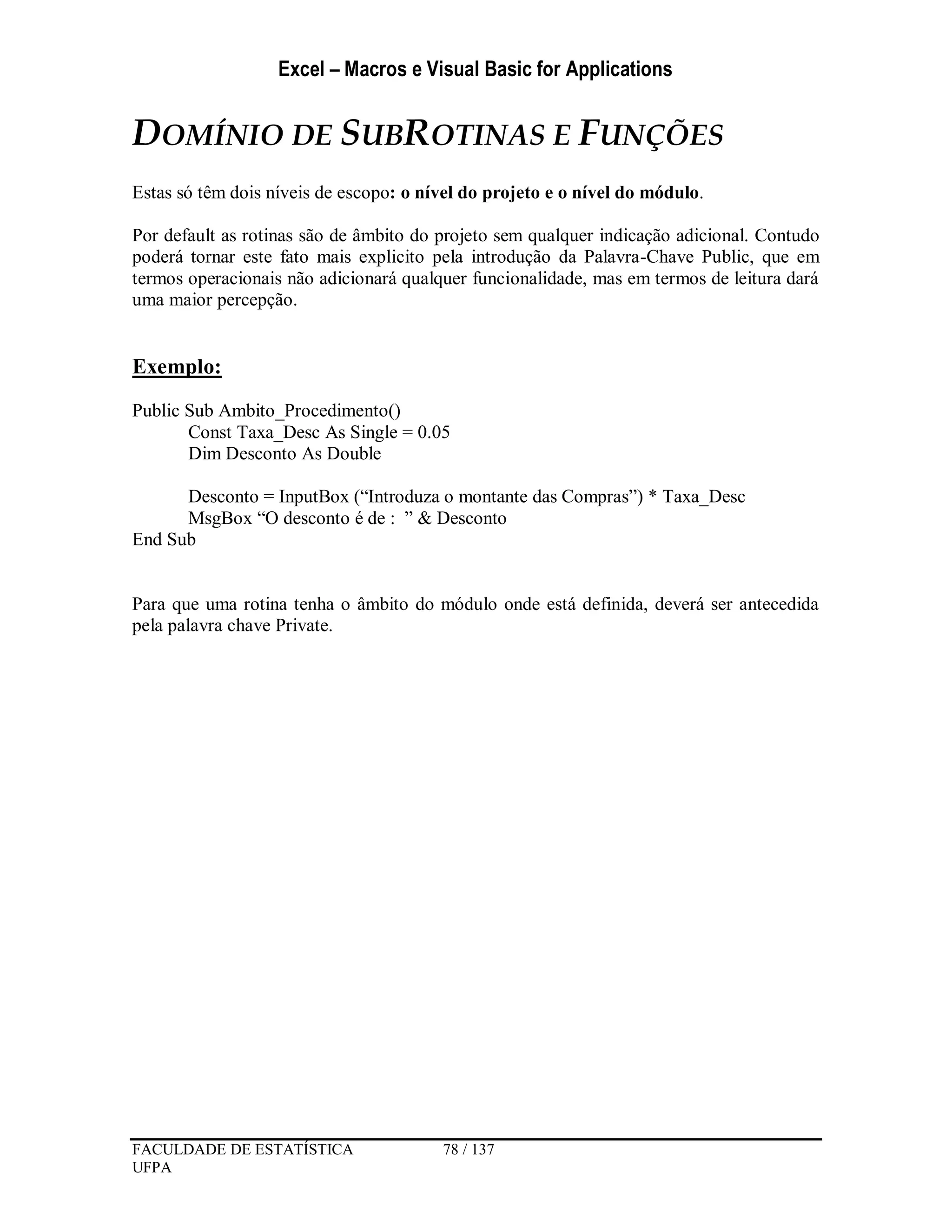 Excel – Macros e Visual Basic for Applications
FACULDADE DE ESTATÍSTICA 78 / 137
UFPA
DOMÍNIO DE SUBROTINAS E FUNÇÕES
Estas só têm dois níveis de escopo: o nível do projeto e o nível do módulo.
Por default as rotinas são de âmbito do projeto sem qualquer indicação adicional. Contudo
poderá tornar este fato mais explicito pela introdução da Palavra-Chave Public, que em
termos operacionais não adicionará qualquer funcionalidade, mas em termos de leitura dará
uma maior percepção.
Exemplo:
Public Sub Ambito_Procedimento()
Const Taxa_Desc As Single = 0.05
Dim Desconto As Double
Desconto = InputBox (“Introduza o montante das Compras”) * Taxa_Desc
MsgBox “O desconto é de : ” & Desconto
End Sub
Para que uma rotina tenha o âmbito do módulo onde está definida, deverá ser antecedida
pela palavra chave Private.
 