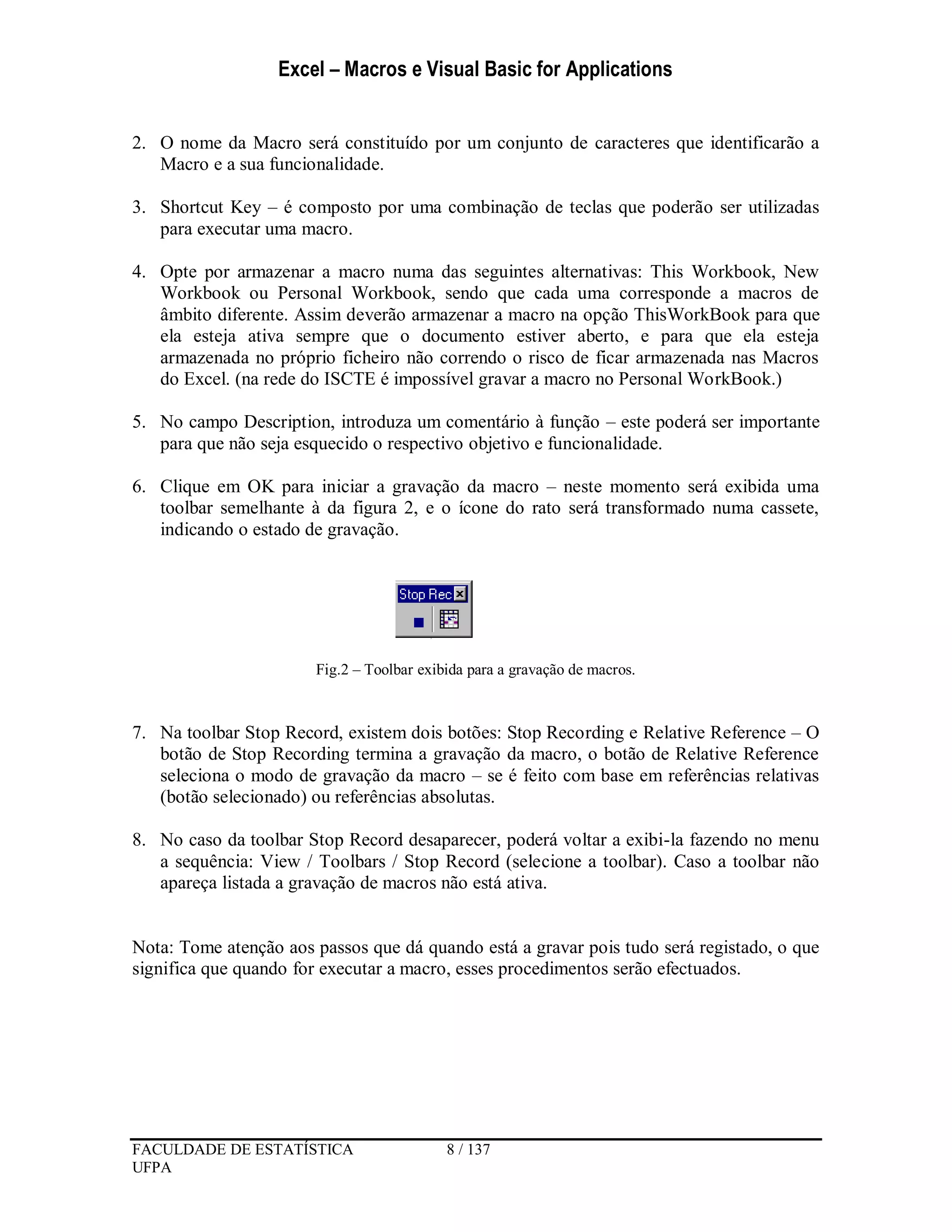 Excel – Macros e Visual Basic for Applications
FACULDADE DE ESTATÍSTICA 8 / 137
UFPA
2. O nome da Macro será constituído por um conjunto de caracteres que identificarão a
Macro e a sua funcionalidade.
3. Shortcut Key – é composto por uma combinação de teclas que poderão ser utilizadas
para executar uma macro.
4. Opte por armazenar a macro numa das seguintes alternativas: This Workbook, New
Workbook ou Personal Workbook, sendo que cada uma corresponde a macros de
âmbito diferente. Assim deverão armazenar a macro na opção ThisWorkBook para que
ela esteja ativa sempre que o documento estiver aberto, e para que ela esteja
armazenada no próprio ficheiro não correndo o risco de ficar armazenada nas Macros
do Excel. (na rede do ISCTE é impossível gravar a macro no Personal WorkBook.)
5. No campo Description, introduza um comentário à função – este poderá ser importante
para que não seja esquecido o respectivo objetivo e funcionalidade.
6. Clique em OK para iniciar a gravação da macro – neste momento será exibida uma
toolbar semelhante à da figura 2, e o ícone do rato será transformado numa cassete,
indicando o estado de gravação.
Fig.2 – Toolbar exibida para a gravação de macros.
7. Na toolbar Stop Record, existem dois botões: Stop Recording e Relative Reference – O
botão de Stop Recording termina a gravação da macro, o botão de Relative Reference
seleciona o modo de gravação da macro – se é feito com base em referências relativas
(botão selecionado) ou referências absolutas.
8. No caso da toolbar Stop Record desaparecer, poderá voltar a exibi-la fazendo no menu
a sequência: View / Toolbars / Stop Record (selecione a toolbar). Caso a toolbar não
apareça listada a gravação de macros não está ativa.
Nota: Tome atenção aos passos que dá quando está a gravar pois tudo será registado, o que
significa que quando for executar a macro, esses procedimentos serão efectuados.
 