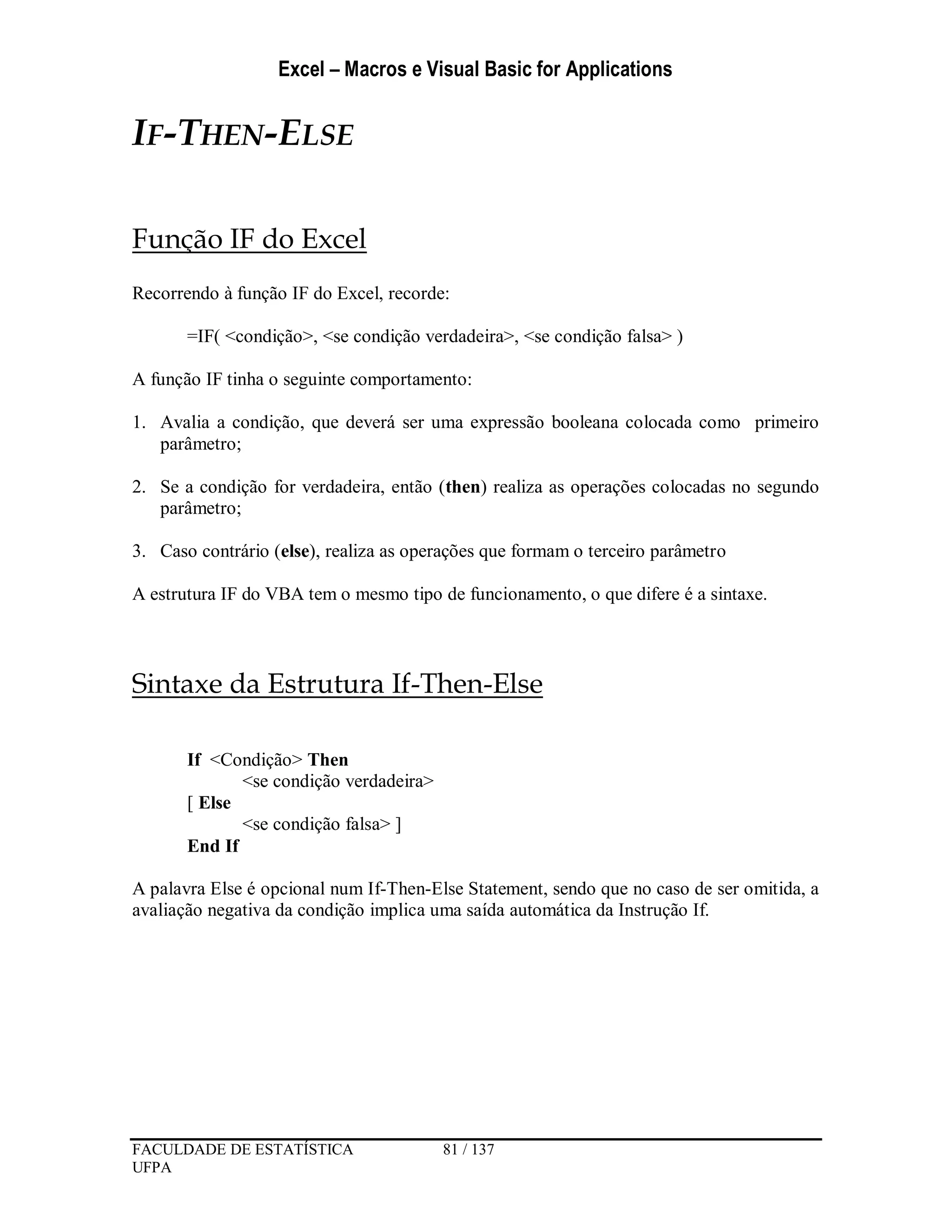 Excel – Macros e Visual Basic for Applications
FACULDADE DE ESTATÍSTICA 81 / 137
UFPA
IF-THEN-ELSE
Função IF do Excel
Recorrendo à função IF do Excel, recorde:
=IF( <condição>, <se condição verdadeira>, <se condição falsa> )
A função IF tinha o seguinte comportamento:
1. Avalia a condição, que deverá ser uma expressão booleana colocada como primeiro
parâmetro;
2. Se a condição for verdadeira, então (then) realiza as operações colocadas no segundo
parâmetro;
3. Caso contrário (else), realiza as operações que formam o terceiro parâmetro
A estrutura IF do VBA tem o mesmo tipo de funcionamento, o que difere é a sintaxe.
Sintaxe da Estrutura If-Then-Else
If <Condição> Then
<se condição verdadeira>
[ Else
<se condição falsa> ]
End If
A palavra Else é opcional num If-Then-Else Statement, sendo que no caso de ser omitida, a
avaliação negativa da condição implica uma saída automática da Instrução If.
 
