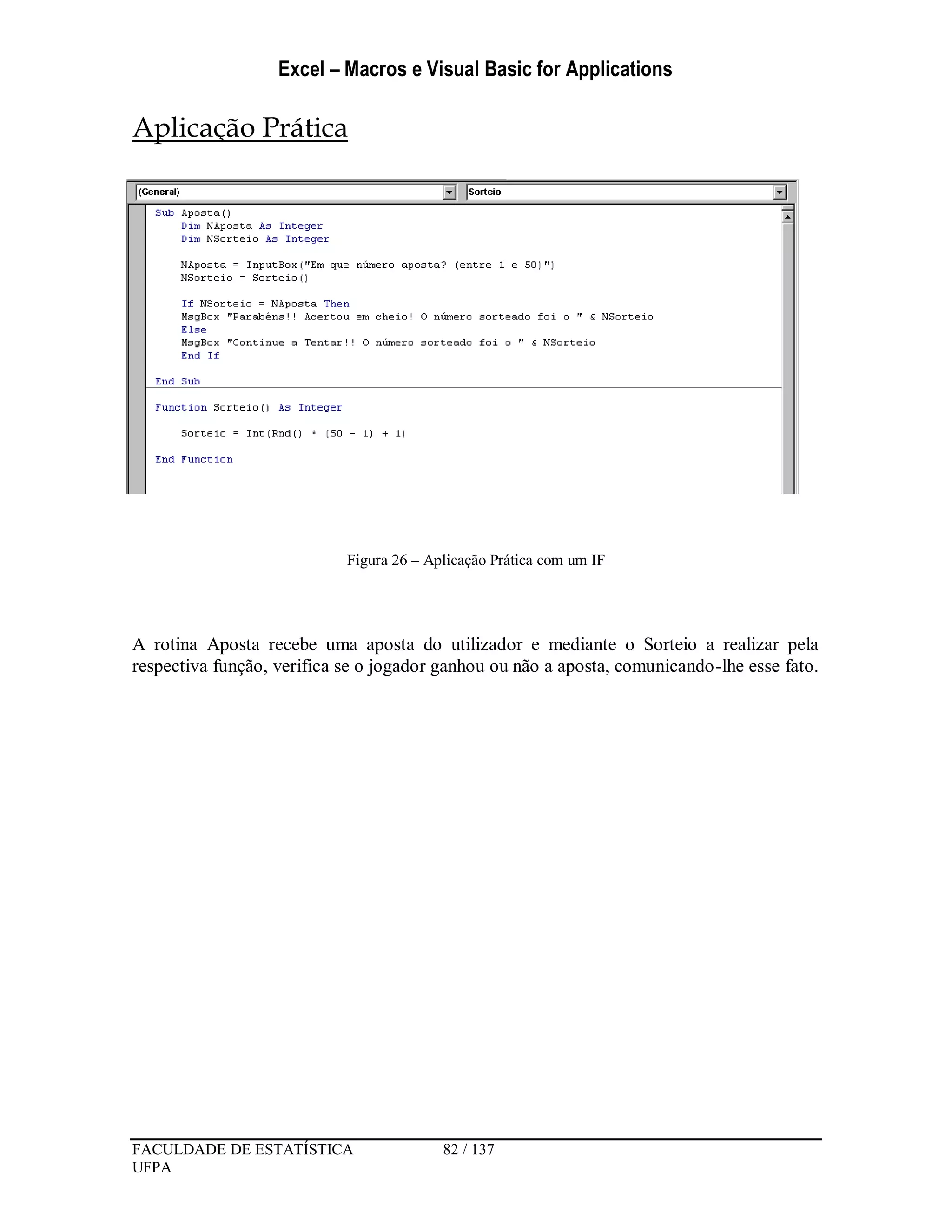 Excel – Macros e Visual Basic for Applications
FACULDADE DE ESTATÍSTICA 82 / 137
UFPA
Aplicação Prática
Figura 26 – Aplicação Prática com um IF
A rotina Aposta recebe uma aposta do utilizador e mediante o Sorteio a realizar pela
respectiva função, verifica se o jogador ganhou ou não a aposta, comunicando-lhe esse fato.
 