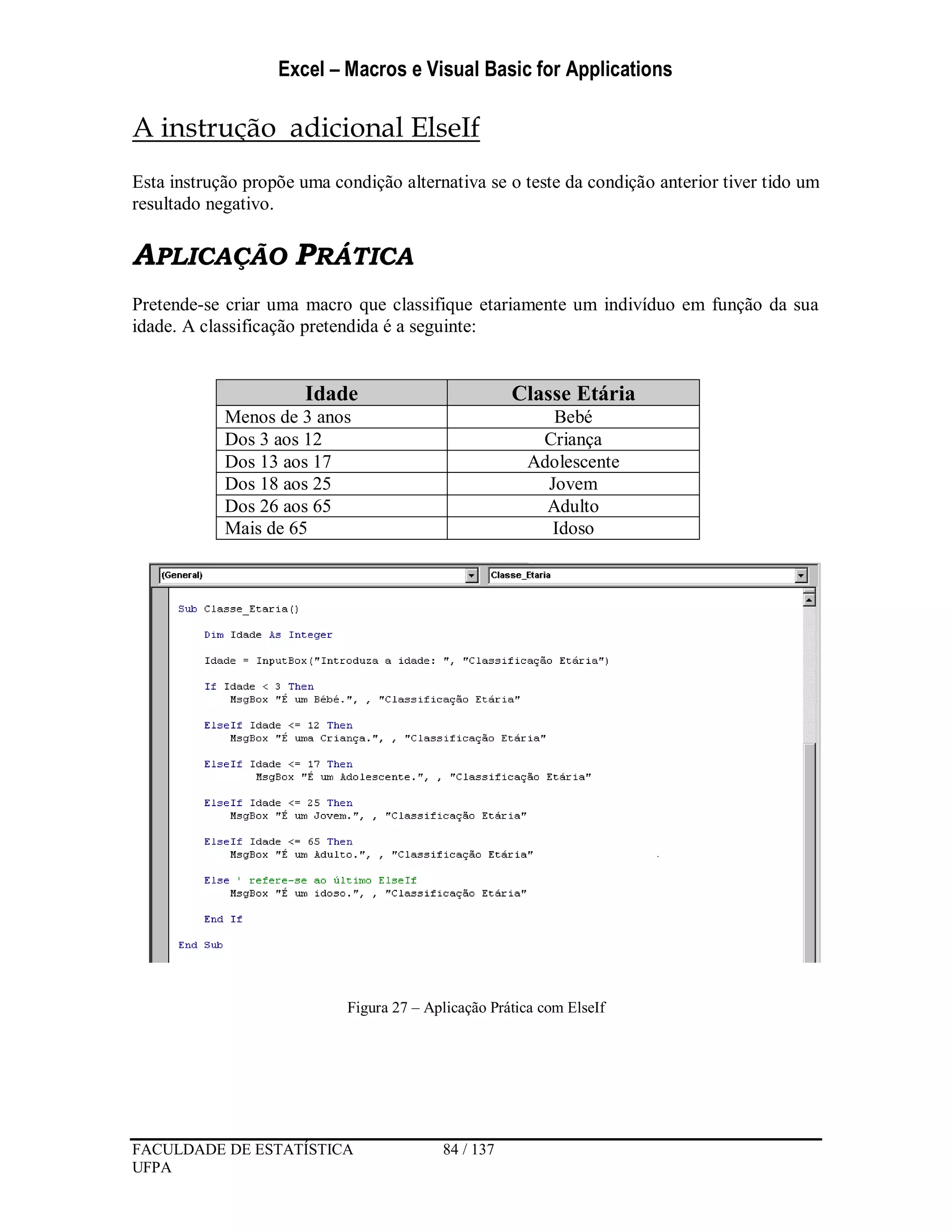 Excel – Macros e Visual Basic for Applications
FACULDADE DE ESTATÍSTICA 84 / 137
UFPA
A instrução adicional ElseIf
Esta instrução propõe uma condição alternativa se o teste da condição anterior tiver tido um
resultado negativo.
APLICAÇÃO PRÁTICA
Pretende-se criar uma macro que classifique etariamente um indivíduo em função da sua
idade. A classificação pretendida é a seguinte:
Idade Classe Etária
Menos de 3 anos Bebé
Dos 3 aos 12 Criança
Dos 13 aos 17 Adolescente
Dos 18 aos 25 Jovem
Dos 26 aos 65 Adulto
Mais de 65 Idoso
Figura 27 – Aplicação Prática com ElseIf
 