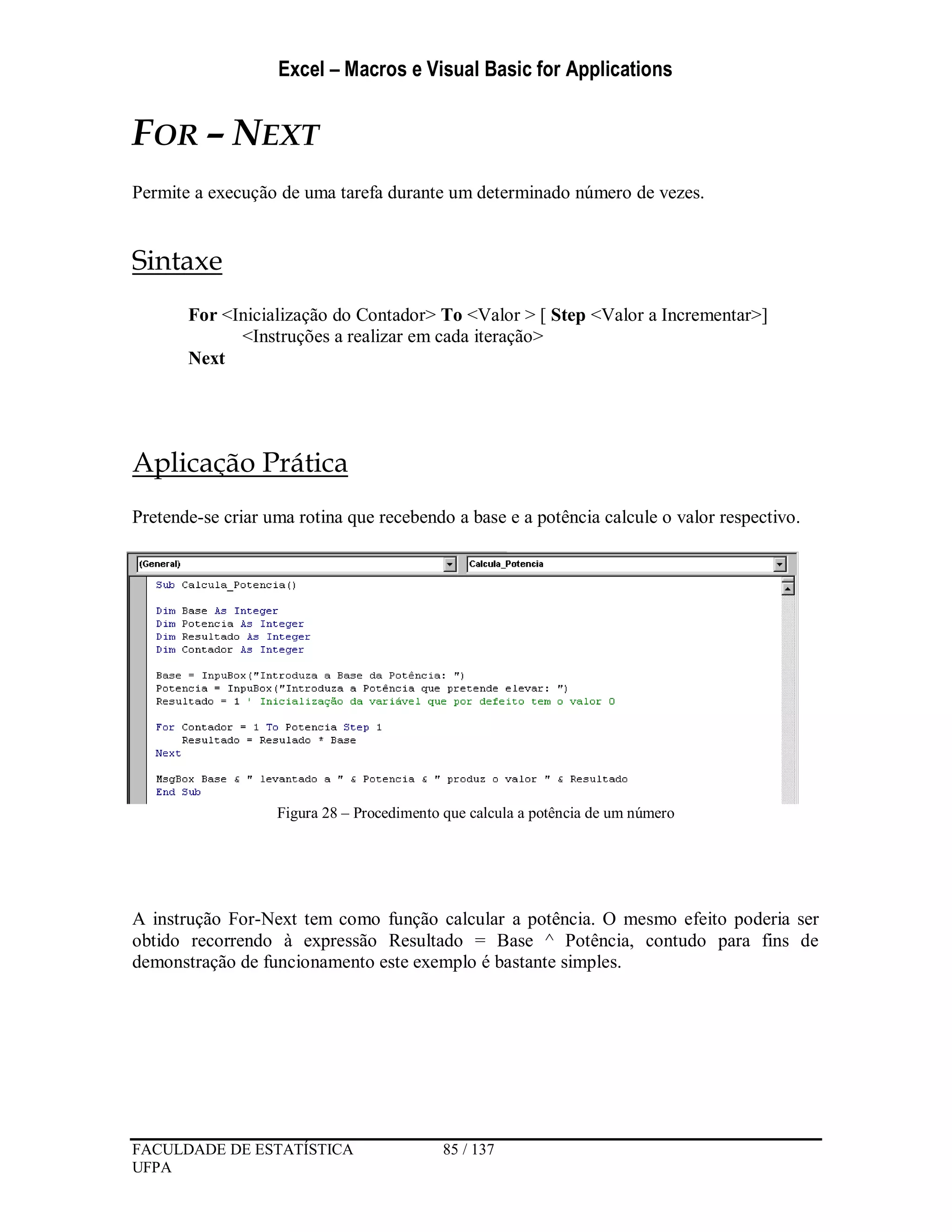 Excel – Macros e Visual Basic for Applications
FACULDADE DE ESTATÍSTICA 85 / 137
UFPA
FOR – NEXT
Permite a execução de uma tarefa durante um determinado número de vezes.
Sintaxe
For <Inicialização do Contador> To <Valor > [ Step <Valor a Incrementar>]
<Instruções a realizar em cada iteração>
Next
Aplicação Prática
Pretende-se criar uma rotina que recebendo a base e a potência calcule o valor respectivo.
Figura 28 – Procedimento que calcula a potência de um número
A instrução For-Next tem como função calcular a potência. O mesmo efeito poderia ser
obtido recorrendo à expressão Resultado = Base ^ Potência, contudo para fins de
demonstração de funcionamento este exemplo é bastante simples.
 