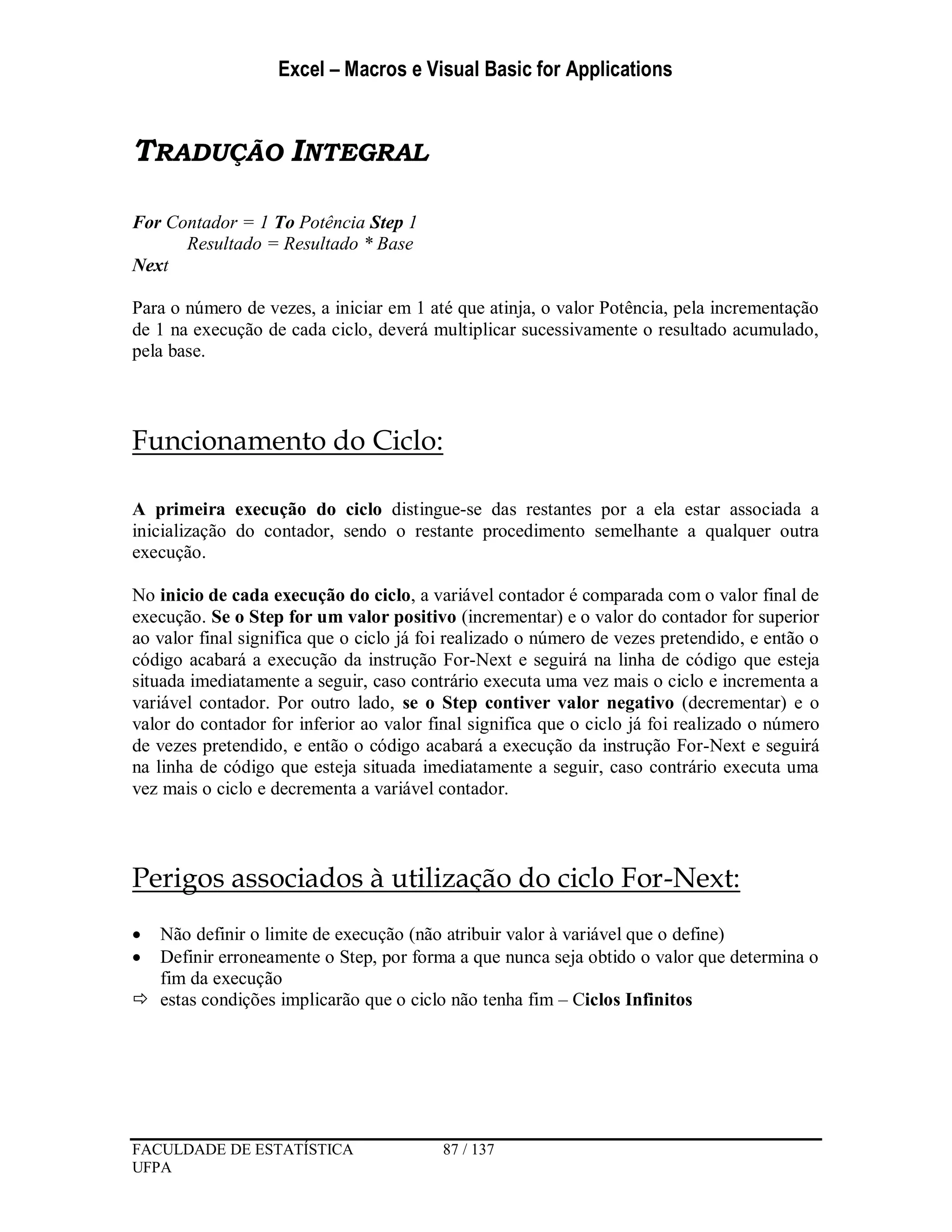 Excel – Macros e Visual Basic for Applications
FACULDADE DE ESTATÍSTICA 87 / 137
UFPA
TRADUÇÃO INTEGRAL
For Contador = 1 To Potência Step 1
Resultado = Resultado * Base
Next
Para o número de vezes, a iniciar em 1 até que atinja, o valor Potência, pela incrementação
de 1 na execução de cada ciclo, deverá multiplicar sucessivamente o resultado acumulado,
pela base.
Funcionamento do Ciclo:
A primeira execução do ciclo distingue-se das restantes por a ela estar associada a
inicialização do contador, sendo o restante procedimento semelhante a qualquer outra
execução.
No inicio de cada execução do ciclo, a variável contador é comparada com o valor final de
execução. Se o Step for um valor positivo (incrementar) e o valor do contador for superior
ao valor final significa que o ciclo já foi realizado o número de vezes pretendido, e então o
código acabará a execução da instrução For-Next e seguirá na linha de código que esteja
situada imediatamente a seguir, caso contrário executa uma vez mais o ciclo e incrementa a
variável contador. Por outro lado, se o Step contiver valor negativo (decrementar) e o
valor do contador for inferior ao valor final significa que o ciclo já foi realizado o número
de vezes pretendido, e então o código acabará a execução da instrução For-Next e seguirá
na linha de código que esteja situada imediatamente a seguir, caso contrário executa uma
vez mais o ciclo e decrementa a variável contador.
Perigos associados à utilização do ciclo For-Next:
 Não definir o limite de execução (não atribuir valor à variável que o define)
 Definir erroneamente o Step, por forma a que nunca seja obtido o valor que determina o
fim da execução
 estas condições implicarão que o ciclo não tenha fim – Ciclos Infinitos
 