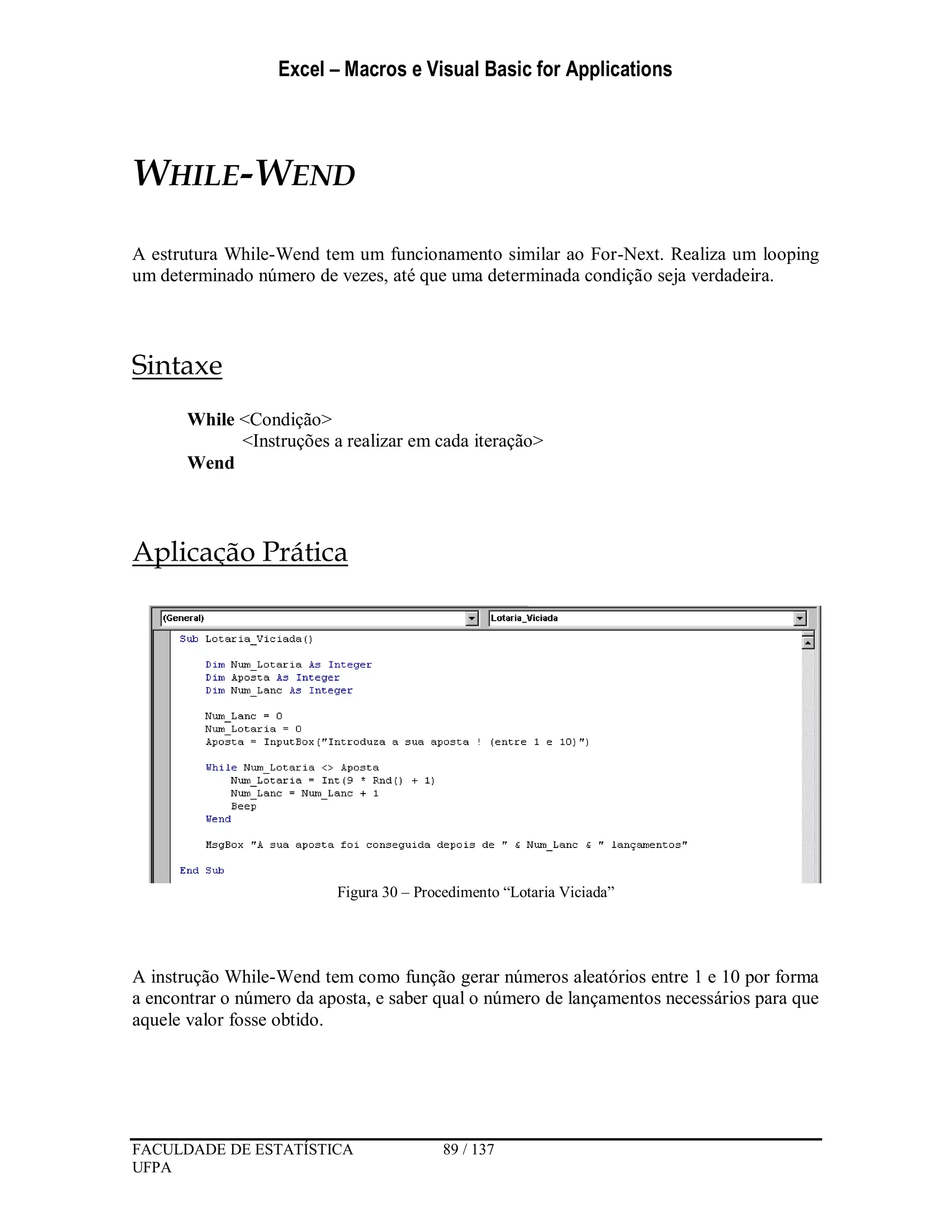 Excel – Macros e Visual Basic for Applications
FACULDADE DE ESTATÍSTICA 89 / 137
UFPA
WHILE-WEND
A estrutura While-Wend tem um funcionamento similar ao For-Next. Realiza um looping
um determinado número de vezes, até que uma determinada condição seja verdadeira.
Sintaxe
While <Condição>
<Instruções a realizar em cada iteração>
Wend
Aplicação Prática
Figura 30 – Procedimento “Lotaria Viciada”
A instrução While-Wend tem como função gerar números aleatórios entre 1 e 10 por forma
a encontrar o número da aposta, e saber qual o número de lançamentos necessários para que
aquele valor fosse obtido.
 