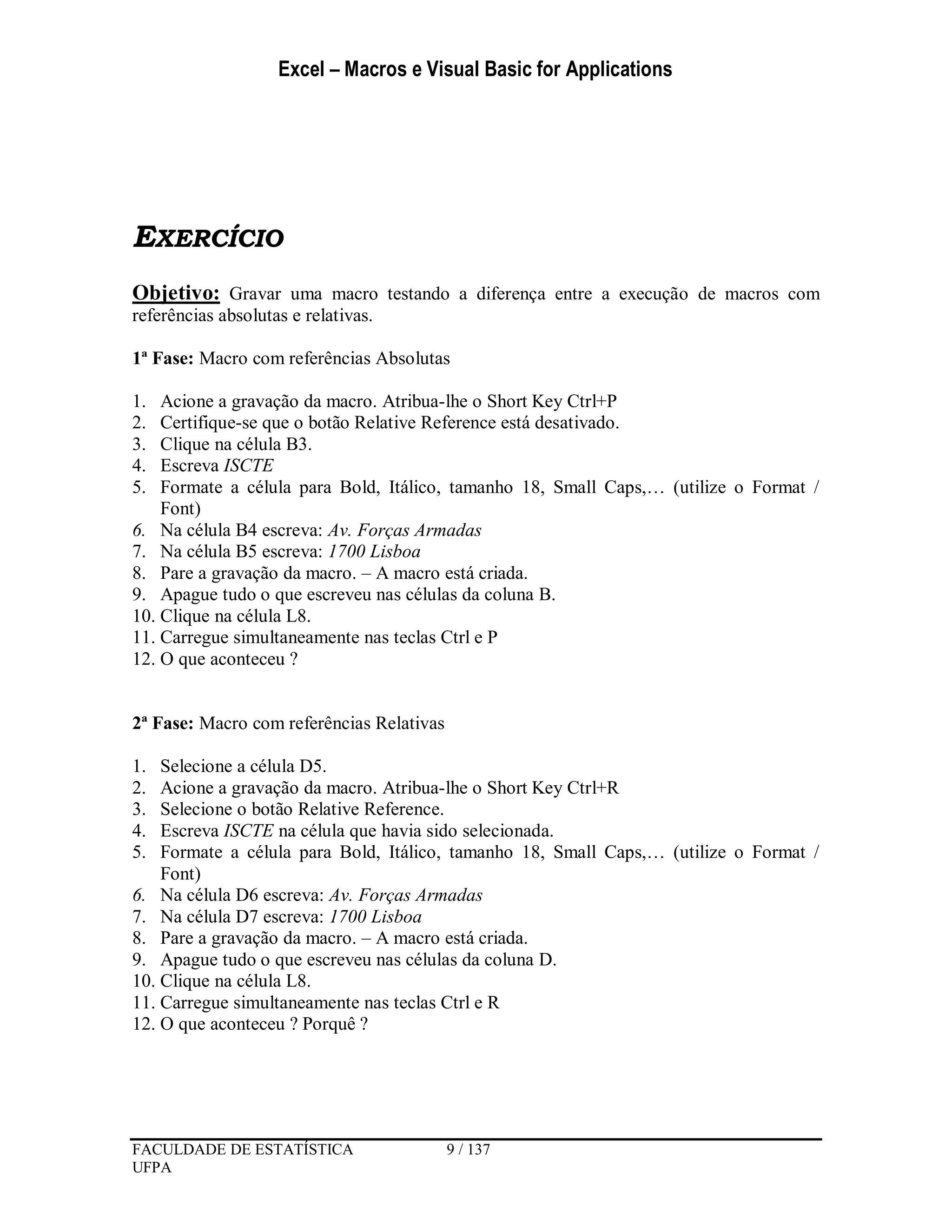 Excel – Macros e Visual Basic for Applications
FACULDADE DE ESTATÍSTICA 9 / 137
UFPA
EXERCÍCIO
Objetivo: Gravar uma macro testando a diferença entre a execução de macros com
referências absolutas e relativas.
1ª Fase: Macro com referências Absolutas
1. Acione a gravação da macro. Atribua-lhe o Short Key Ctrl+P
2. Certifique-se que o botão Relative Reference está desativado.
3. Clique na célula B3.
4. Escreva ISCTE
5. Formate a célula para Bold, Itálico, tamanho 18, Small Caps,… (utilize o Format /
Font)
6. Na célula B4 escreva: Av. Forças Armadas
7. Na célula B5 escreva: 1700 Lisboa
8. Pare a gravação da macro. – A macro está criada.
9. Apague tudo o que escreveu nas células da coluna B.
10. Clique na célula L8.
11. Carregue simultaneamente nas teclas Ctrl e P
12. O que aconteceu ?
2ª Fase: Macro com referências Relativas
1. Selecione a célula D5.
2. Acione a gravação da macro. Atribua-lhe o Short Key Ctrl+R
3. Selecione o botão Relative Reference.
4. Escreva ISCTE na célula que havia sido selecionada.
5. Formate a célula para Bold, Itálico, tamanho 18, Small Caps,… (utilize o Format /
Font)
6. Na célula D6 escreva: Av. Forças Armadas
7. Na célula D7 escreva: 1700 Lisboa
8. Pare a gravação da macro. – A macro está criada.
9. Apague tudo o que escreveu nas células da coluna D.
10. Clique na célula L8.
11. Carregue simultaneamente nas teclas Ctrl e R
12. O que aconteceu ? Porquê ?
 