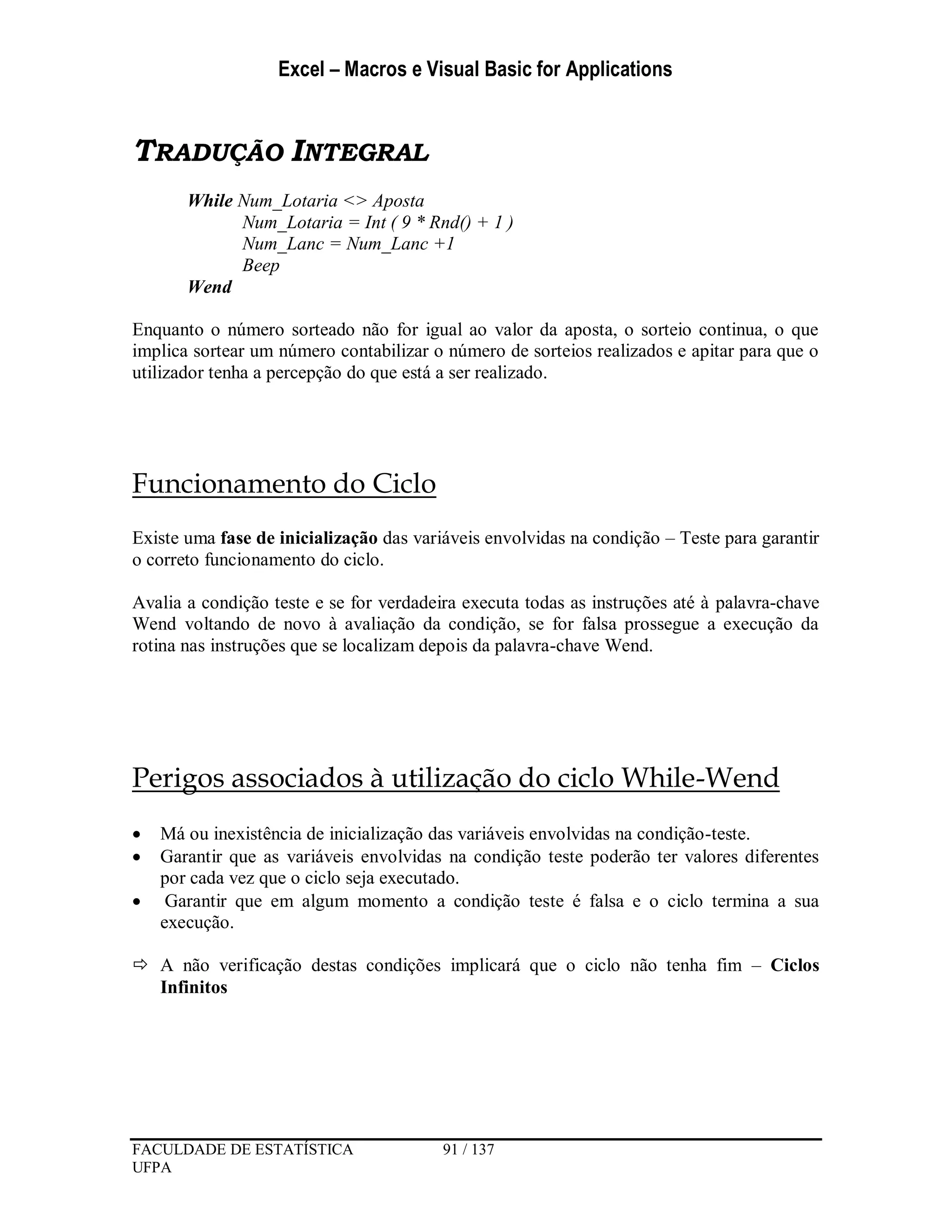 Excel – Macros e Visual Basic for Applications
FACULDADE DE ESTATÍSTICA 91 / 137
UFPA
TRADUÇÃO INTEGRAL
While Num_Lotaria <> Aposta
Num_Lotaria = Int ( 9 * Rnd() + 1 )
Num_Lanc = Num_Lanc +1
Beep
Wend
Enquanto o número sorteado não for igual ao valor da aposta, o sorteio continua, o que
implica sortear um número contabilizar o número de sorteios realizados e apitar para que o
utilizador tenha a percepção do que está a ser realizado.
Funcionamento do Ciclo
Existe uma fase de inicialização das variáveis envolvidas na condição – Teste para garantir
o correto funcionamento do ciclo.
Avalia a condição teste e se for verdadeira executa todas as instruções até à palavra-chave
Wend voltando de novo à avaliação da condição, se for falsa prossegue a execução da
rotina nas instruções que se localizam depois da palavra-chave Wend.
Perigos associados à utilização do ciclo While-Wend
 Má ou inexistência de inicialização das variáveis envolvidas na condição-teste.
 Garantir que as variáveis envolvidas na condição teste poderão ter valores diferentes
por cada vez que o ciclo seja executado.
 Garantir que em algum momento a condição teste é falsa e o ciclo termina a sua
execução.
 A não verificação destas condições implicará que o ciclo não tenha fim – Ciclos
Infinitos
 