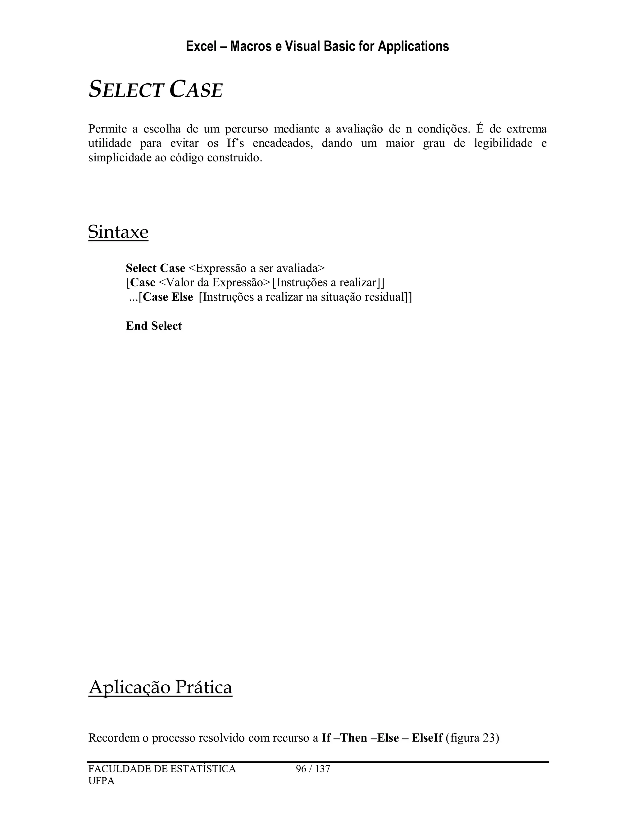 Excel – Macros e Visual Basic for Applications
FACULDADE DE ESTATÍSTICA 96 / 137
UFPA
SELECT CASE
Permite a escolha de um percurso mediante a avaliação de n condições. É de extrema
utilidade para evitar os If’s encadeados, dando um maior grau de legibilidade e
simplicidade ao código construído.
Sintaxe
Select Case <Expressão a ser avaliada>
[Case <Valor da Expressão>[Instruções a realizar]]
...[Case Else [Instruções a realizar na situação residual]]
End Select
Aplicação Prática
Recordem o processo resolvido com recurso a If –Then –Else – ElseIf (figura 23)
 