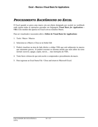 Excel – Macros e Visual Basic for Applications
FACULDADE DE ESTATÍSTICA 10 / 137
UFPA
PROCEDIMENTO BACKGROUND DO EXCEL
O Excel quando se grava uma macro cria um objeto designado por module no workbook
onde regista todas as operações gravadas em linguagem Visual Basic for Applications -
VBA. Este module não aparece no Excel com as restantes Sheets.
Para ser visualizado é necessário abrir o Editor de Visual Basic for Applications:
1. Tools / Macro / Macros
2. Seleciona-se a Macro e Clica-se no botão Edit
3. Poderá visualizar na área do lado direito o código VBA que está subjacente às macros
que entretanto gravou. Aí poderá executar as mesmas tarefas que num editor de texto
normal: escrever, apagar, copiar, mover,… mas instruções de VBA.
4. Tente fazer a leitura do que está escrito e compreenda o procedimento da macro.
5. Para regressar ao Excel basta File / Close and return to Microsoft Excel.
 