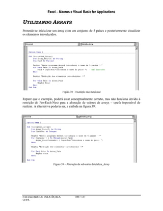 Excel – Macros e Visual Basic for Applications
FACULDADE DE ESTATÍSTICA 100 / 137
UFPA
UTILIZANDO ARRAYS
Pretende-se inicializar um array com um conjunto de 5 países e posteriormente visualizar
os elementos introduzidos.
Figura 38 – Exemplo não-funcional
Repare que o exemplo, poderá estar conceptualmente correto, mas não funciona devido à
restrição do For-Each-Next para a alteração de valores de arrays – tarefa impossível de
realizar. A alternativa poderia ser, a exibida na figura 39:
Figura 39 – Alteração da sub-rotina Inicializa_Array
 