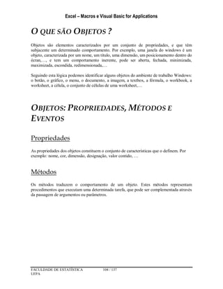 Excel – Macros e Visual Basic for Applications
FACULDADE DE ESTATÍSTICA 104 / 137
UFPA
O QUE SÃO OBJETOS ?
Objetos são elementos caracterizados por um conjunto de propriedades, e que têm
subjacente um determinado comportamento. Por exemplo, uma janela do windows é um
objeto, caracterizada por um nome, um título, uma dimensão, um posicionamento dentro do
écran,…, e tem um comportamento inerente, pode ser aberta, fechada, minimizada,
maximizada, escondida, redimensionada,…
Seguindo esta lógica podemos identificar alguns objetos do ambiente de trabalho Windows:
o botão, o gráfico, o menu, o documento, a imagem, a textbox, a fórmula, o workbook, a
worksheet, a célula, o conjunto de células de uma worksheet,…
OBJETOS: PROPRIEDADES, MÉTODOS E
EVENTOS
Propriedades
As propriedades dos objetos constituem o conjunto de características que o definem. Por
exemplo: nome, cor, dimensão, designação, valor contido, …
Métodos
Os métodos traduzem o comportamento de um objeto. Estes métodos representam
procedimentos que executam uma determinada tarefa, que pode ser complementada através
da passagem de argumentos ou parâmetros.
 