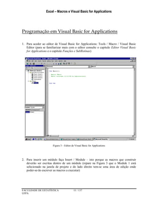 Excel – Macros e Visual Basic for Applications
FACULDADE DE ESTATÍSTICA 11 / 137
UFPA
Programação em Visual Basic for Applications
1. Para aceder ao editor de Visual Basic for Applications: Tools / Macro / Visual Basic
Editor (para se familiarizar mais com o editor consulte o capitulo Editor Visual Basic
for Applications e o capitulo Funções e SubRotinas)
Figura 3 – Editor de Visual Basic for Applications
2. Para inserir um módulo faça Insert / Module – isto porque as macros que construir
deverão ser escritas dentro de um módulo (repare na Figura 3 que o Module 1 está
selecionado na janela de projeto e do lado direito tem-se uma área de edição onde
poder-se-ão escrever as macros a executar)
 