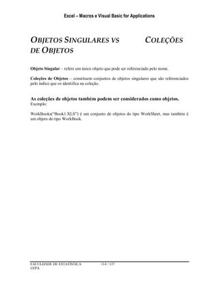 Excel – Macros e Visual Basic for Applications
FACULDADE DE ESTATÍSTICA 114 / 137
UFPA
OBJETOS SINGULARES VS COLEÇÕES
DE OBJETOS
Objeto Singular – refere um único objeto que pode ser referenciado pelo nome.
Coleções de Objetos – constituem conjuntos de objetos singulares que são referenciados
pelo índice que os identifica na coleção.
As coleções de objetos também podem ser considerados como objetos.
Exemplo:
WorkBooks(“Book1.XLS”) é um conjunto de objetos do tipo WorkSheet, mas também é
um objeto do tipo WorkBook.
 