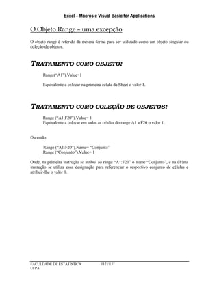 Excel – Macros e Visual Basic for Applications
FACULDADE DE ESTATÍSTICA 117 / 137
UFPA
O Objeto Range – uma excepção
O objeto range é referido da mesma forma para ser utilizado como um objeto singular ou
coleção de objetos.
TRATAMENTO COMO OBJETO:
Range(“A1”).Value=1
Equivalente a colocar na primeira célula da Sheet o valor 1.
TRATAMENTO COMO COLEÇÃO DE OBJETOS:
Range (“A1:F20”).Value= 1
Equivalente a colocar em todas as células do range A1 a F20 o valor 1.
Ou então:
Range (“A1:F20”).Name= “Conjunto”
Range (“Conjunto”).Value= 1
Onde, na primeira instrução se atribui ao range “A1:F20” o nome “Conjunto”, e na última
instrução se utiliza essa designação para referenciar o respectivo conjunto de células e
atribuir-lhe o valor 1.
 