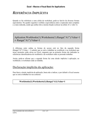 Excel – Macros e Visual Basic for Applications
FACULDADE DE ESTATÍSTICA 118 / 137
UFPA
REFERÊNCIA IMPLÍCITA
Quando se faz referência a uma célula da worksheet, pode-se fazê-lo de diversas formas
equivalentes. No quadro seguinte é exibida a equivalência entre a expressão mais completa
e a mais reduzida, sendo que ambas têm a mesma função (colocar na célula A1 o valor 1):
A diferença entre ambas as formas de acesso está no fato da segunda forma
(Range(“A1”).Value = 1) admitir que se está a trabalhar no workbook e na worksheet que
nesse momento estão ativas no Excel, enquanto que na primeira forma são indicadas as
referências identificadoras do workbook e da worksheet onde se pretende trabalhar.
Assim, pode-se afirmar que a segunda forma faz uma alusão implícita à aplicação, ao
workbook e à worksheet onde se trabalha.
Declaração implícita da aplicação:
Para fazer a alusão implicita da aplicação, basta não a indicar, e por default o Excel assume
que se está a trabalhar no seu contexto:
Aplication.Workbooks(1).Worksheets(1).Range(“A1”).Value=1
 Range(“A1”).Value=1
Workbooks(1).Worksheets(1).Range(“A1).Value=1
 