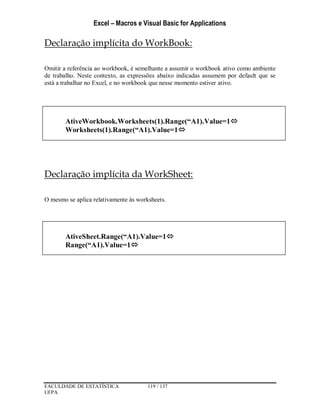 Excel – Macros e Visual Basic for Applications
FACULDADE DE ESTATÍSTICA 119 / 137
UFPA
Declaração implícita do WorkBook:
Omitir a referência ao workbook, é semelhante a assumir o workbook ativo como ambiente
de trabalho. Neste contexto, as expressões abaixo indicadas assumem por default que se
está a trabalhar no Excel, e no workbook que nesse momento estiver ativo.
Declaração implícita da WorkSheet:
O mesmo se aplica relativamente às worksheets.
AtiveWorkbook.Worksheets(1).Range(“A1).Value=1
Worksheets(1).Range(“A1).Value=1
AtiveSheet.Range(“A1).Value=1
Range(“A1).Value=1
 