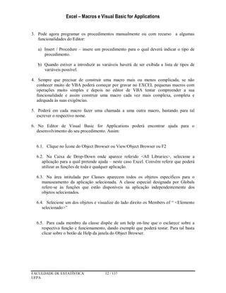 Excel – Macros e Visual Basic for Applications
FACULDADE DE ESTATÍSTICA 12 / 137
UFPA
3. Pode agora programar os procedimentos manualmente ou com recurso a algumas
funcionalidades do Editor:
a) Insert / Procedure – insere um procedimento para o qual deverá indicar o tipo de
procedimento.
b) Quando estiver a introduzir as variáveis haverá de ser exibida a lista de tipos de
variáveis possível.
4. Sempre que precisar de construir uma macro mais ou menos complicada, se não
conhecer muito de VBA poderá começar por gravar no EXCEL pequenas macros com
operações muito simples e depois no editor de VBA tentar compreender a sua
funcionalidade e assim construir uma macro cada vez mais complexa, completa e
adequada às suas exigências.
5. Poderá em cada macro fazer uma chamada a uma outra macro, bastando para tal
escrever o respectivo nome.
6. No Editor de Visual Basic for Applications poderá encontrar ajuda para o
desenvolvimento do seu procedimento. Assim:
6.1. Clique no Ícone do Object Browser ou View/Object Browser ou F2
6.2. Na Caixa de Drop-Down onde aparece referido <All Libraries>, selecione a
aplicação para a qual pretende ajuda – neste caso Excel. Convém referir que poderá
utilizar as funções de toda e qualquer aplicação.
6.3. Na área intitulada por Classes aparecem todos os objetos específicos para o
manuseamento da aplicação selecionada. A classe especial designada por Globals
refere-se às funções que estão disponíveis na aplicação independentemente dos
objetos selecionados.
6.4. Selecione um dos objetos e visualize do lado direito os Members of “ <Elemento
selecionado>”
6.5. Para cada membro da classe dispõe de um help on-line que o esclarece sobre a
respectiva função e funcionamento, dando exemplo que poderá testar. Para tal basta
clicar sobre o botão de Help da janela do Object Browser.
 