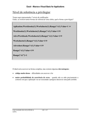 Excel – Macros e Visual Basic for Applications
FACULDADE DE ESTATÍSTICA 120 / 137
UFPA
Nível de referência a privilegiar
Temos aqui representados 7 níveis de codificação:
Então, se existem tantas formas de referenciar uma célula, qual a forma a previligiar?
O ideal seria escrever na forma completa, mas existem algumas desvantagens:
 código muito denso – dificuldades em escrever e ler
 maior probabilidade de ocorrência de erros – quando não se sabe precisamente o
contexto em que a aplicação vai ser executada é perigoso descrever uma path certinha
Aplication.Workbooks(1).Worksheets(1).Range(“A1).Value=1 
Workbooks(1).Worksheets(1).Range(“A1).Value=1
AtiveWorkbook.Worksheets(1).Range(“A1).Value=1
Worksheets(1).Range(“A1).Value=1
Ativesheet.Range(“A1).Value=1
Range(“A1).Value=1
Range(“A1”)=1
 