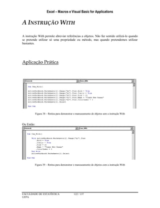 Excel – Macros e Visual Basic for Applications
FACULDADE DE ESTATÍSTICA 122 / 137
UFPA
A INSTRUÇÃO WITH
A instrução With permite abreviar referências a objetos. Não faz sentido utilizá-lo quando
se pretende utilizar só uma propriedade ou método, mas quando pretendemos utilizar
bastantes.
Aplicação Prática
Figura 38 – Rotina para demonstrar o manuseamento de objetos sem a instrução With
Ou Então:
Figura 39 – Rotina para demonstrar o manuseamento de objetos com a instrução With
 