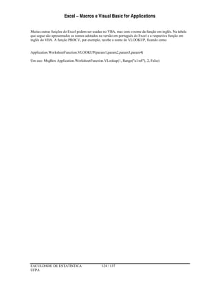 Excel – Macros e Visual Basic for Applications
FACULDADE DE ESTATÍSTICA 124 / 137
UFPA
Muitas outras funções do Excel podem ser usadas no VBA, mas com o nome da função em inglês. Na tabela
que segue são apresentados os nomes adotados na versão em português do Excel e a respectiva função em
inglês do VBA. A função PROCV, por exemplo, recebe o nome de VLOOKUP, ficando como
Application.WorksheetFunction.VLOOKUP(param1,param2,param3,param4)
Um uso: MsgBox Application.WorksheetFunction.VLookup(1, Range("a1:n8"), 2, False)
 