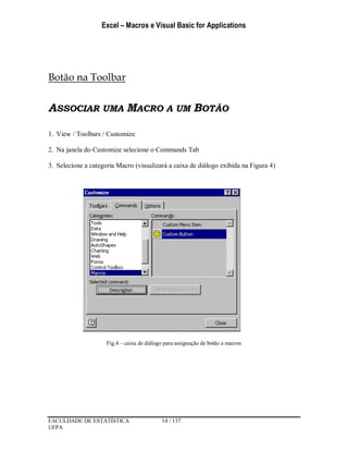 Excel – Macros e Visual Basic for Applications
FACULDADE DE ESTATÍSTICA 14 / 137
UFPA
Botão na Toolbar
ASSOCIAR UMA MACRO A UM BOTÃO
1. View / Toolbars / Customize
2. Na janela do Customize selecione o Commands Tab
3. Selecione a categoria Macro (visualizará a caixa de diálogo exibida na Figura 4)
Fig.4 – caixa de diálogo para assignação de botão a macros
 