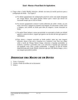 Excel – Macros e Visual Basic for Applications
FACULDADE DE ESTATÍSTICA 16 / 137
UFPA
6. Clique sobre o botão Modify Selection- abrindo um menu de tarefas possíveis para a
configuração do botão – Ver Figura 5
a) No último agrupamento de configurações possíveis existe uma opção designada
por Assign Macro. Esta opção permite indicar qual a macro que deverá ser
executada sempre que se clica no botão.
b) No terceiro agrupamento existem 4 estilos diferentes de exibir o botão: só com
texto, com texto e imagem ou somente com imagem. Se selecionar o estilo Texto
e Imagem, será exibido no botão para além da imagem o nome associado ao
botão.
c) Na opção Name indique o nome que pretende ver associado ao botão, por default
aparece o nome da macro. (repare que aparece um & atrás da letra que aparece a
sublinhado)
d) Para alterar a imagem associada ao botão poderá: optar por uma imagem
diferente, alterar a que está a visualizar ou a construir a sua. Para isso clique
sobre a tarefa de Change Button Image, selecione o logotipo pretendido, se
nenhum o satisfizer e pretender criar o seu selecione o logotipo que representa
um quadrado vazio. Para o poder (re)desenhar a imagem, na lista de tarefas
disponibilizada pelo botão Modify Selection opte por Edit Button Image e crie a
sua imagem que poderá reeditar.
DISSOCIAR UMA MACRO DE UM BOTÃO
1. Tools / Customize
2. Arraste o botão da toolbar até ao documento
3. Solte-o
 